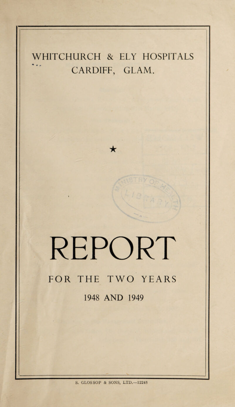 WHITCHURCH & ELY HOSPITALS CARDIFF, GLAM. ★ REPORT FOR THE TWO YEARS 1948 AND 1949 S. GLOSSOP & SONS, LTD.—12245