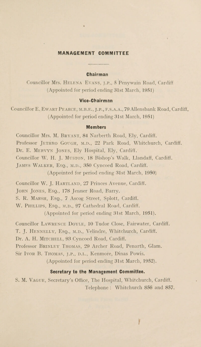 MANAGEMENT COMMITTEE I Chairman Councillor Mrs. Helena Evans, j.p., 5 Penywain Road, Cardiff (Appointed for period ending 31st March, 1951) Vice-Chairman Councillor E. Ewart Pearce, m.b.e., j.p., f.s.a.a., 79 Allensbank Road, Cardiff. (Appointed for period ending 31st March, 1951) Members Councillor Mrs. M. Bryant, 84 Narberth Road, Ely, Cardiff. Professor Jethro Gough, m.d., 22 Park Road, Whitchurch, Cardiff. Dr. E. Mervyn Jones, Ely Hospital, Ely, Cardiff. Councillor W. H. J. Muston, 18 Bishop’s Walk, Llandaff, Cardiff. James Walker, Esq., m.d., 350 Cyncoed Road, Cardiff. (Appointed for period ending 31st March, 1950) Councillor W. J. Hartland, 27 Princes Avenue, Cardiff. John Jones, Esq., 178 Jenner Road, Barr}/. S. R. Marsh, Esq., 7 Ascog Street, Splott, Cardiff. W. Phillips, Esq., m.d., 97 Cathedral Road, Cardiff. (Appointed for period ending 31st March, 1951). Councillor Lawrence Doyle, 10 Tudor Close, Fairwater, Cardiff. T. J. Hennelly, Esq., m.d., Velindre, Whitchurch, Cardiff. Dr. A. H. Mitchell, 93 Cyncoed Road, Cardiff. Professor Brinley Thomas, 29 Archer Road, Penarth, Glam. Sir Ivor B. Thomas, j.p., d.l., Kenmore, Dinas Powis. (Appointed for period ending 31st March, 1952). Secretary to the Management Committee. S. M. Vague, Secretary’s Office, The Hospital, Whitchurch, Cardiff. Telephone : Whitchurch 856 and 857. r