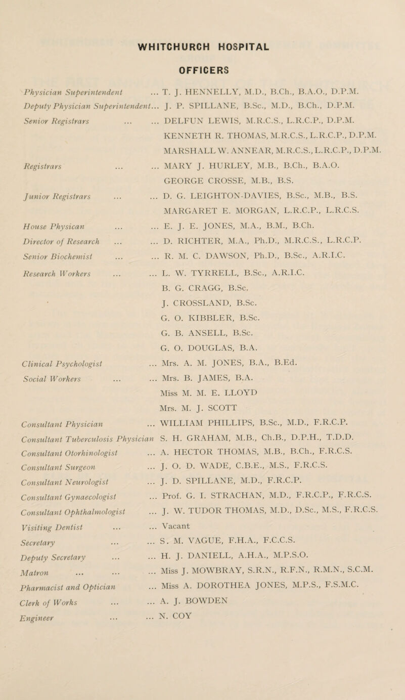 OFFICERS Physician Superintendent ... T. J. HENNELLY, M.D., B.Ch., B.A.O., D.P.M. Deputy Physician Superintendent... J. P. SPILLANE, B.Sc., M.D., B.Ch., D.P.M. Senior Registrars .DELFUN LEWIS, M.R.C.S., L.R.C.P., D.P.M. KENNETH R. THOMAS, M.R.C.S., L.R.C.P., D.P.M. MARSHALL W.ANNEAR, M.R.C.S., L.R.C.P., D.P.M. Registrars ... ... MARY J. HURLEY, M.B., B.Ch., B.A.O. Junior Registrars House Physican Director of Research Senior Biochemist GEORGE CROSSE, M.B., B.S. D. G. LEIGHTON-DAVIES, B.Sc., M.B., B.S. MARGARET E. MORGAN, L.R.C.P., L.R.C.S. E. J. E. JONES, M.A., B.M., B.Ch. D. RICHTER, M.A., Ph.D., M.R.C.S., L.R.C.P. R. M. C. DAWSON, Ph.D., B.Sc., A.R.I.C. Research Workers Clinical Psychologist Social Workers L. W. TYRRELL, B.Sc., A.R.I.C. B. G. CRAGG, B.Sc. J. CROSSLAND, B.Sc. G. O. KIBBLER, B.Sc. G. B. ANSELL, B.Sc. G. O. DOUGLAS, B.A. Mrs. A. M. JONES, B.A., B.Ed. Mrs. B. JAMES, B.A. Miss M. M. E. LLOYD Mrs. M. J. SCOTT Consultant Physician ... WILLIAM PHILLIPS, B.Sc., M.D., F.R.C.P. Consultant Tuberculosis Physician S. H. GRAHAM, M.B., Ch.B., D.P.H., T.D.D. Consultant Otorhinologist Consultant Surgeon Consultant Neurologist Consultant Gynaecologist Consultant Ophthalmologist A. HECTOR THOMAS, M.B., B.Ch., F.R.C.S. J. O. D. WADE, C.B.E., M.S., F.R.C.S. J. D. SPILLANE, M.D., F.R.C.P. Prof. G. I. STRACHAN, M.D., F.R.C.P., F.R.C.S. J. W. TUDOR THOMAS, M.D., D.Sc., M.S., F.R.C.S. Visiting Dentist Secretary Deputy Secretary Matron Pharmacist and Optician Clerk of Works Engineer Vacant S. M. VAGUE, F.H.A., F.C.C.S. H. J. DANIELL, A.H.A., M.P.S.O. Miss J. MOWBRAY, S.R.N., R.F.N., R.M.N., S.C.M. Miss A. DOROTHEA JONES, M.P.S., F.S.M.C. A. J. BOWDEN N. COY