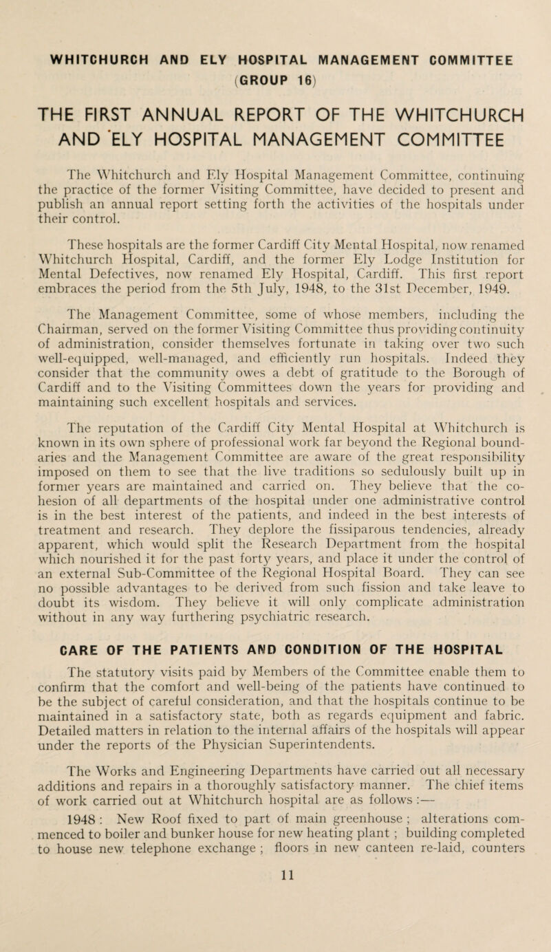 WHITCHURCH AND ELY HOSPITAL MANAGEMENT COMMITTEE (GROUP 16) THE FIRST ANNUAL REPORT OF THE WHITCHURCH AND ‘ELY HOSPITAL MANAGEMENT COMMITTEE The Whitchurch and Fdy Hospital Management Committee, continuing the practice of the former Visiting Committee, have decided to present and publish an annual report setting forth the activities of the hospitals under their control. These hospitals are the former Cardiff City Mental Hospital, now renamed Whitchurch Hospital, Cardiff, and the former Ely Lodge Institution for Mental Defectives, now renamed Ely Hospital, Cardiff. This first report embraces the period from the 5th July, 1948, to the 31st December, 1949. The Management Committee, some of whose members, including the Chairman, served on the former Visiting Committee thus providing continuity of administration, consider themselves fortunate in taking over two such well-equipped, well-managed, and efficiently run hospitals. Indeed they consider that the community owes a debt of gratitude to the Borough of Cardiff and to the Visiting Committees down the years for providing and maintaining such excellent hospitals and services. The reputation of the Cardiff City Mental Hospital at Whitchurch is known in its own sphere of professional work far beyond the Regional bound¬ aries and the Management Committee are aware of the great responsibility imposed on them to see that the live traditions so sedulously built up in former years are maintained and carried on. They believe that the co¬ hesion of all departments of the hospital under one administrative control is in the best interest of the patients, and indeed in the best interests of treatment and research. They deplore the fissiparous tendencies, already apparent, which would split the Research Department from the hospital which nourished it for the past forty years, and place it under the control of an external Sub-Committee of the Regional Hospital Board. They can see no possible advantages to be derived from such fission and take leave to doubt its wisdom. They believe it will only complicate administration without in any way furthering psychiatric research. CARE OF THE PATIENTS AND CONDITION OF THE HOSPITAL The statutory visits paid by Members of the Committee enable them to confirm that the comfort and well-being of the patients have continued to be the subject of careful consideration, and that the hospitals continue to be maintained in a satisfactory state, both as regards equipment and fabric. Detailed matters in relation to the internal affairs of the hospitals will appear under the reports of the Physician Superintendents. The Works and Engineering Departments have carried out all necessary additions and repairs in a thoroughly satisfactory manner. The chief items of work carried out at Whitchurch hospital are as follows :— 1948 : New Roof fixed to part of main greenhouse ; alterations com¬ menced to boiler and bunker house for new heating plant ; building completed to house new telephone exchange ; floors in new canteen re-laid, counters