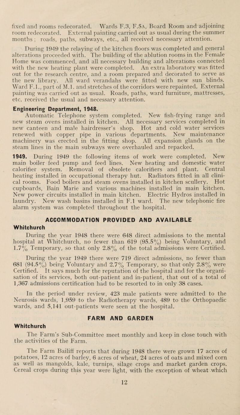 fixed and rooms redecorated. Wards F.3, F.5a, Board Room and adjoining room redecorated. External painting carried out as usual during the summer months ; roads, paths, subways, etc., all received necessary attention. During 1949 the relaying of the kitchen floors was completed and general alterations proceeded with. The building of the ablution rooms in the Female Home was commenced, and all necessary building and alterations connected with the new heating plant were completed. An extra laboratory was fitted out for the research centre, and a room prepared and decorated to serve as the new library. All ward verandahs were fitted with new sun blinds. Ward F.I., part of M.l. and stretches of the corridors were repainted. External painting was carried out as usual. Roads, paths, ward furniture, mattresses, etc. received the usual and necessary attention. Engineering Department, 1948. Automatic Telephone system completed. New fish-frying range and new steam ovens installed in kitchen. All necessary services completed in new canteen and male hairdresser’s shop. Hot and cold water services renewed with copper pipe in various departments. New maintenance machinery was erected in the fitting shop. All expansion glands on the steam lines in the main subways were overhauled and repacked. 1949. During 1949 the following items of work were completed. New main boiler feed pump and feed lines. New heating and domestic water calorifier system. Removal of obsolete calorifiers and plant. Central heating installed in occupational therapy hut. Radiators fitted in all clini¬ cal rooms. Food boilers and steam ovens installed in kitchen scullery. Hot cupboards, Bain Marie and various machines installed in main kitchen. New power circuits installed in main kitchen. Electric Hydros installed in laundry. New wash basins installed in F.l ward. The new telephonic fire alarm system was completed throughout the hospital. ACCOMMODATION PROVIDED AND AVAILABLE Whitchurch During the year 1948 there were 648 direct admissions to the mental hospital at Whitchurch, no fewer than 619 (95.5%) being Voluntary, and 1.7% Temporary, so that only 2.8% of the total admissions were Certified. During the year 1949 there were 719 direct admissions, no fewer than 681 (94.5%) being Voluntary and 2.7% Temporary, so that only 2.8% were Certified. It says much for the reputation of the hospital and for the organi¬ sation of its services, both out-patient and in-patient, that out of a total of 1,367 admissions certification had to be resorted to in only 38 cases. In the period under review, 423 male patients were admitted to the Neurosis wards, 1,959 to the Radiotherapy wards, 489 to the Orthopaedic wards, and 5,141 out-patients were seen at the hospital. FARM AND GARDEN Whitchurch The Farm’s Sub-Committee meet monthly and keep in close touch with the activities of the Farm. The Farm Bailiff reports that during 1948 there were grown 17 acres of potatoes, 12 acres of barley, 6 acres of wheat, 24 acres of oats and mixed corn as well as mangolds, kale, turnips, silage crops and market garden crops. Cereal crops during this year were light, with the exception of wheat which