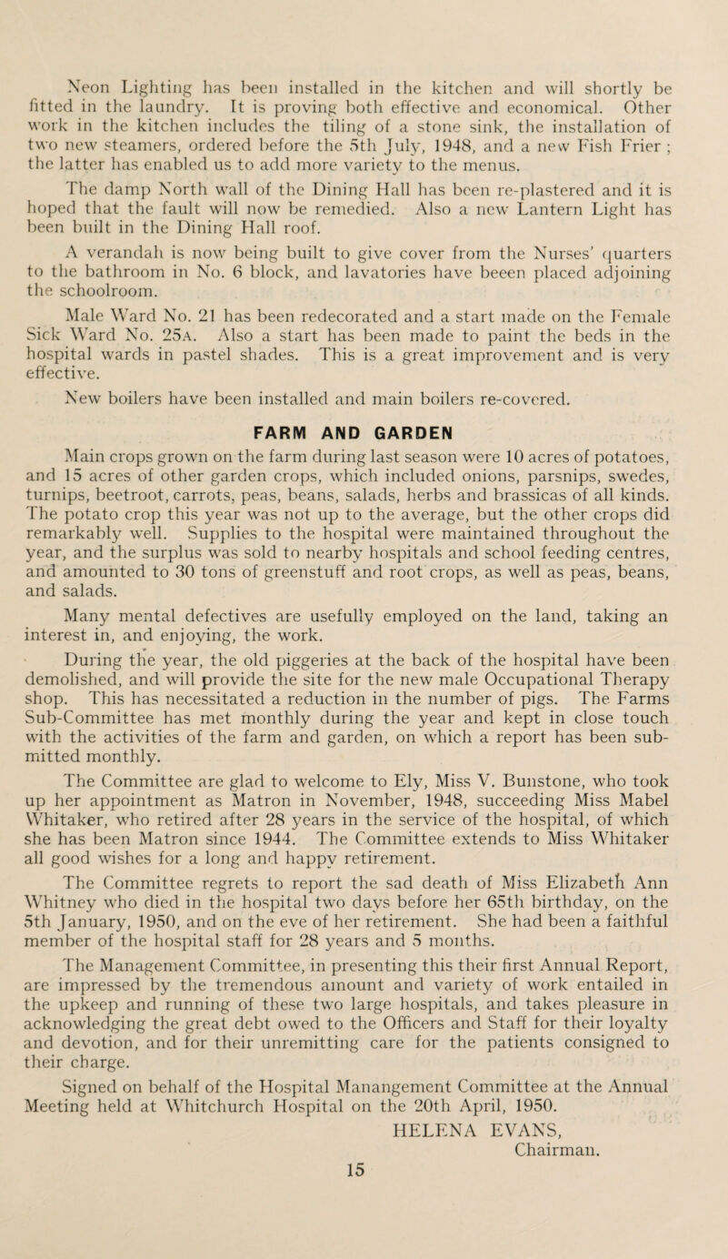 Neon Lighting has been installed in the kitchen and will shortly be fitted in the laundry. It is proving both effective and economical. Other work in the kitchen includes the tiling of a stone sink, the installation of two new steamers, ordered before the 5th July, 1948, and a new Fish Frier ; the latter has enabled us to add more variety to the menus. fhe damp North wall of the Dining Hall has been re-plastered and it is hoped that the fault will now be remedied. Also a new Lantern Light has been built in the Dining Hall roof. A verandah is now being built to give cover from the Nurses’ quarters to the bathroom in No. 6 block, and lavatories have beeen placed adjoining the schoolroom. Male Ward No. 21 has been redecorated and a start made on the Female Sick Ward No. 25a. Also a start has been made to paint the beds in the hospital wards in pastel shades. This is a great improvement and is very effective. New boilers have been installed and main boilers re-covered. FARM AND GARDEN Main crops grown on the farm during last season were 10 acres of potatoes, and 15 acres of other garden crops, which included onions, parsnips, swedes, turnips, beetroot, carrots, peas, beans, salads, herbs and brassicas of all kinds. The potato crop this year was not up to the average, but the other crops did remarkably well. Supplies to the hospital were maintained throughout the year, and the surplus was sold to nearby hospitals and school feeding centres, and amounted to 30 tons of greenstuff and root crops, as well as peas, beans, and salads. Many mental defectives are usefully employed on the land, taking an interest in, and enjoying, the work. During the year, the old piggeries at the back of the hospital have been demolished, and will provide the site for the new male Occupational Therapy shop. This has necessitated a reduction in the number of pigs. The Farms Sub-Committee has met monthly during the year and kept in close touch with the activities of the farm and garden, on which a report has been sub¬ mitted monthly. The Committee are glad to welcome to Ely, Miss V. Bunstone, who took up her appointment as Matron in November, 1948, succeeding Miss Mabel Whitaker, who retired after 28 years in the service of the hospital, of which she has been Matron since 1944. The Committee extends to Miss Whitaker all good wishes for a long and happy retirement. The Committee regrets to report the sad death of Miss Elizabeth Ann Whitney who died in the hospital two days before her 65th birthday, on the 5th January, 1950, and on the eve of her retirement. She had been a faithful member of the hospital staff for 28 years and 5 months. The Management Committee, in presenting this their first Annual Report, are impressed by the tremendous amount and variety of work entailed in the upkeep and running of these two large hospitals, and takes pleasure in acknowledging the great debt owed to the Officers and Staff for their loyalty and devotion, and for their unremitting care for the patients consigned to their charge. Signed on behalf of the Hospital Manangement Committee at the Annual Meeting held at Whitchurch Hospital on the 20th April, 1950. HELENA EVANS, Chairman.