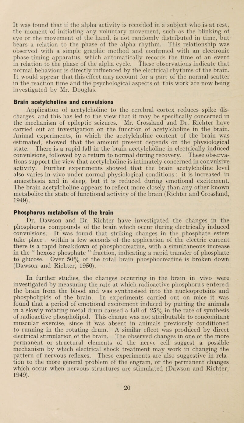 It was found that if the alpha activity is recorded in a subject who is at rest, the moment of initiating any voluntary movement, such as the blinking of eye or the movement of the hand, is not randomly distributed in time, but bears a relation to the phase of the alpha rhythm. This relationship was observed with a simple graphic method and confirmed with an electronic phase-timing apparatus, which automatically records the time of an event in relation to the phase of the alpha cycle. These observations indicate that normal behaviour is directly influenced by the electrical rhythms of the brain. It would appear that this effect may account for a part of the normal scatter in the reaction time and the psychological aspects of this work are now being investigated by Mr. Douglas. Brain acetylcholine and convulsions Application of acetylcholine to the cerebral cortex reduces spike dis¬ charges, and this has led to the view that it may be specifically concerned in the mechanism of epileptic seizures. Mr. Crossland and Dr. Richter have carried out an investigation on the function of acetylcholine in the brain. Animal experiments, in which the acetylcholine content of the brain was estimated, showed that the amount present depends on the physiological state. There is a rapid fall in the brain acetylcholine in electrically induced convulsions, followed by a return to normal during recovery. These observa¬ tions support the view that acetylcholine is intimately concerned in convulsive activity. Further experiments showed that the brain acetylcholine level also varies in vivo under normal physiological conditions : it is increased in anaesthesia and in sleep, but it is reduced during emotional excitement. The brain acetylcholine appears to reflect more closely than any other known metabolite the state of functional activity of the brain (Richter and Crossland, 1949). Phosphorus metabolism of the brain Dr. Dawson and Dr. Richter have investigated the changes in the phosphorus compounds of the brain which occur during electrically induced convulsions. It was found that striking changes in the phosphate esters take place : within a few seconds of the application of the electric current there is a rapid breakdown of phosphocreatine, with a simultaneous increase in the “ hexose phosphate ” fraction, indicating a rapid transfer of phosphate to glucose. Over 50% of the total brain phosphocreatine is broken down (Dawson and Richter, 1950). In further studies, the changes occurring in the brain in vivo were investigated by measuring the rate at which radioactive phosphorus entered the brain from the blood and was synthesised into the nucleoproteins and phospholipids of the brain. In experiments carried out on mice it was found that a period of emotional excitement induced by putting the animals in a slowly rotating metal drum caused a fall of 25% in the rate of synthesis of radioactive phospholipid. This change was not attributable to concomitant muscular exercise, since it was absent in animals previously conditioned to running in the rotating drum. A similar effect was produced by direct electrical stimulation of the brain. The observed changes in one of the more permanent or structural elements of the nerve cell suggest a possible mechanism by which electrical shock treatment may work in changing the pattern of nervous reflexes. These experiments are also suggestive in rela¬ tion to the more general problem of the engram, or the permanent changes which occur when nervous structures are stimulated (Dawson and Richter, 1949).