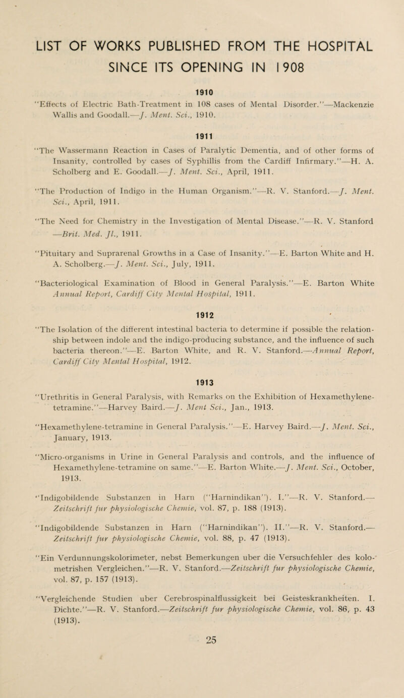 LIST OF WORKS PUBLISHED FROM THE HOSPITAL SINCE ITS OPENING IN 1908 1910 “Effects of Electric Bath-Treatment in 108 cases of Mental Disorder.’’—Mackenzie Wallis and Goodall.—J. Merit. Sci., 1910. 1911 “The Wassermann Reaction in Cases of Paralytic Dementia, and of other forms of Insanity, controlled by cases of Syphillis from the Cardiff Infirmary.”—H. A. Scholberg and E. Goodall.—J. Merit. Sci., April, 1911. “The Production of Indigo in the Human Organism.”—R. V. Stanford.—J. Merit. Sci., April, 1911. “The Need for Chemistry in the Investigation of Mental Disease.”—R. V. Stanford —Brit. Med. Jl., 1911. “Pituitary and Suprarenal Growths in a Case of Insanity.”—E. Barton White and H. A. Scholberg.—/. Ment. Sci., July, 1911. “Bacteriological Examination of Blood in General Paralysis.”—E. Barton White Annual Report, Cardiff City Mental Hospital, 1911. 1912 “The Isolation of the different intestinal bacteria to determine if possible the relation¬ ship between indole and the indigo-producing substance, and the influence of such bacteria thereon.”—E. Barton White, and R. V. Stanford.—Annual Report, Cardiff City Mental Hospital, 1912. 1913 “Urethritis in General Paralysis, with Remarks on the Exhibition of Hexamethylene¬ tetramine.”—Harvey Baird.—J. Ment Sci., Jan., 1913. “Hexamethylene-tetramine in General Paralysis.”—E. Harvey Baird.—J. Ment. Sci., January, 1913. “Micro-organisms in Urine in General Paralysis and controls, and the influence of Hexamethylene-tetramine on same.”—E. Barton White.—J. Ment. Sci., October, 1913. “Indigobildende Substanzen in Harn (“Harnindikan”). I.”—R. V. Stanford.— Zeitschrift fur physiologische Chemie, vol. 87, p. 188 (1913). “Indigobildende Substanzen in Harn (“Harnindikan”). II.”—R. V. Stanford.— Zeitschrift fur physiologische Chemie, vol. 88, p. 47 (1913). “Ein Verdunnungskolorimeter, nebst Bemerkungen uber die Versuchfehler des kolo- metrishen Vergleichen.”—R. V. Stanford.—Zeitschrift fur physiologische Chemie, vol. 87, p. 157 (1913). “Vergleichende Studien uber Cerebrospinalfiussigkeit bei Geisteskrankheiten. I. Dichte.”—R. V. Stanford.—Zeitschrift fur physiologische Chemie, vol. 86, p. 43 (1913).