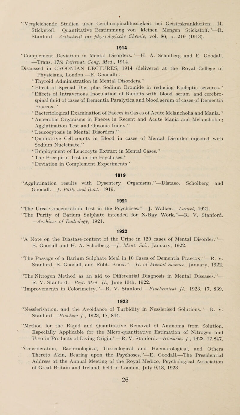 Vergleichende Studien uber Cerebrospinalflussigkeit bei Geisteskrankheiten. II. Stickstoff. Quantitative Bestimmung von kleinen Mengen Stickstoff.”—R. Stanford.—Zeitschrift fur physiologische Chemie, vol. 86, p. 219 (1913). 1914 “Complement Deviation in Mental Disorders.’’—H. A. Scholberg and E. Goodall. —Trans. 17 th Internal. Cong. Med., 1914. Discussed in CROONIAN LECTURES, 1914 (delivered at the Royal College of Physicians, London.—E. Goodall) :— “Thyroid Administration in Mental Disorders.’’ “Effect of Special Diet plus Sodium Bromide in reducing Epileptic seizures.’’ “Effects of Intravenous Inoculation of Rabbits with blood serum and cerebro¬ spinal fluid of cases of Dementia Paralytica and blood serum of cases of Dementia Praecox.’’ “Bacteriological Examination of Faeces in Cas es of Acute Melancholia and Mania.’’ “Anaerobic Organisms in Faeces in Recent and Acute Mania and Melancholia ; Agglutination Test and Opsonic Index.’’ “Leucocytosis in Mental Disorders.’’ “Qualitative Cell-counts in Blood in cases of Mental Disorder injected with Sodium Nucleinate.” “Employment of Leucocyte Extract in Mental Cases.” “The Precipitin Test in the Psychoses.” “Deviation in Complement Experiments.” 1919 “Agglutination results with Dysentery Organisms.”—Distaso, Scholberg and Goodall.—J. Path, and Pact., 1919. 1921 “The Urea Concentration Test in the Psychoses.”—J. Walker.—Lancet, 1921. “The Purity of Barium Sulphate intended for X-Ray Work.”—R. V. Stanford. —Archives of Radiology, 1921. 1922 “A Note on the Diastase-content of the Urine in 120 cases of Mental Disorder.”— E. Goodall and H. A. Scholberg.—J. Merit. Sci., January, 1922. “The Passage of a Barium Sulphate Meal in 10 Cases of Dementia Praecox.”—R. V. Stanford, E. Goodall, and Robt. Knox.”—Jl. of Mental Science, January, 1922. “The Nitrogen Method as an aid to Differential Diagnosis in Mental Diseases.”-— R. V. Stanford.—Brit. Med. JL, June 10th, 1922. “Improvements in Colorimetry.”—R. V. Stanford.—Biochemical fl., 1923, 17, 839. 1923 “Nesslerisation, and the Avoidance of Turbidity in Nesslerised Solutions.”—R. V. Stanford.—Biochem J., 1923, 17, 844. “Method for the Rapid and Quantitative Removal of Ammonia from Solution. Especially Applicable for the Micro-quantitative Estimation of Nitrogen and Urea in Products of Living Origin.”—R. V. Stanford.—Biochem. J., 1923. 17,847. “Consideration, Bacteriological, Toxicological and Haematological, and Others Thereto Akin, Bearing upon the Psychoses.”—E. Goodall.—The Presidential Address at the Annual Meeting of the Royal Medico, Psychological Association of Great Britain and Ireland, held in London, July 9/13, 1923.
