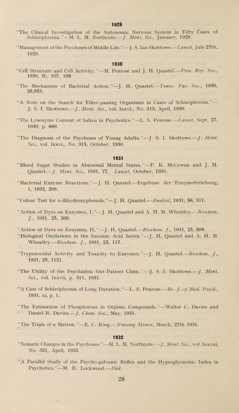 1929 The Clinical Investigation of the Autonomic Nervous System in Fifty Cases of Schizophrenia.”—M. L. M. Northcote.—J. Ment. Set., January, 1929. Management of the Psychoses of Middle Life.”—J. S. Ian Skottowe.—Lancet, July 27th, 1929. 1930 Cell Structure and Cell Activity.”—M. Penrose and J. H. Quastel.—Proc. Roy. Soc., 1930, B., 107, 168. The Mechanism of Bacterial Action.”—T. H. Ouastel.—Trans. Far. Soc., 1930, 26,853. A Note on the Search for Filter-passing Organisms in Cases of Schizophrenia.”— J. S. I. Skottowe.—J. Ment. Sci., vol. lxxvi., No. 313, April, 1930. The Lysozyme Content of Saliva in Psychotics.”—L. S. Penrose.—Lancet, Sept. 27, 1930, p. 689. The Diagnosis of the Psychoses of Young Adults.”—J. S. I. Skottowe.—J. Ment. Sci., vol. lxxvi., No. 315, October, 1930. 1931 Blood Sugar Studies in Abnormal Mental States.”—P. K. McGowan and J. H. Quastel.—J. Ment. Sci., 1931, 77. Lancet, October, 1931. Bacterial Enzyme Reactions.”—J. H. Quastel.—Ergebisse der Enzymeforschung,. I, 1932, 209. “Colour Test for o-dihydroxyphenols.”—J. H. Quastel.—Analyst, 1931, 56, 311. Action of Dyes on Enzymes, 1.”—J. H. Quastel and A. H. M. Wheatley.—Biochem. J. , 1931, 25, 269. Action of Dyes on Enzymes, II.”—J. H. Quastel.—Biochem. J., 1931, 25, 898. Biological Oxidations in the Succinic Acid Series.”—J. H. Quastel and A. H. M. Wheatley.—Biochem. J., 1931, 25, 117. Trypanocidal Activity and Toxicity to Enzymes.”—J. H. Quastel.—Biochem. J., 1931, 25, 1121. The Utility of the Psychiatric Out-Patient Clinic.”—J. S. T. Skottowe.—J. Ment. Sci., vol. lxxvii, p. 311, 1931. A Case of Schizophrenia of Long Duration.”—L. S. Penrose.-—By. J. of Med. Psych., 1931, xi, p. 1. The Estimation of Phosphorous in Organic Compounds.”—Walter C. Davies and Daniel R. Davies.—J. Chem. Soc., May, 1931. The Trials of a Matron.”—E. C. King.—Nursing Mirror, March, 27th 1931. 1932 'Somatic Changes in the Psychoses.”—M. L. M. Northcote.—J. Ment. Sci., vol. lxxviii. No. 321, April, 1932. ‘A Parallel Study of the Psycho-galvanic Reflex and the Hyperglycaemic Index in Psychotics.”—M. R. Lockwood.—Ibid.
