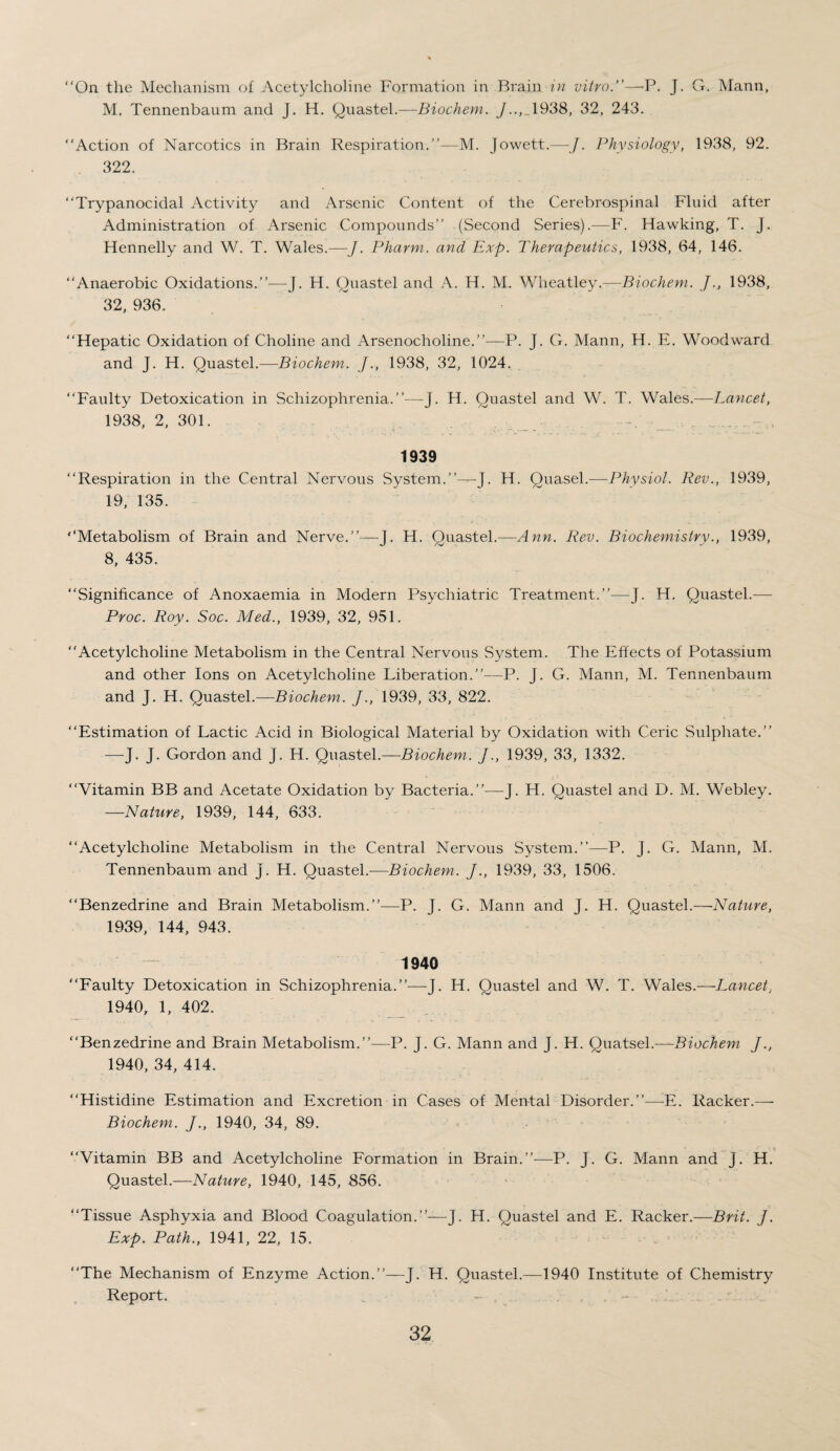 “On the Mechanism of Acetylcholine Formation in Brain in vitro.”—P. J. G. Mann, M. Tennenbaum and J. H. Quastel.—Biochem. J.., 1938, 32, 243. “Action of Narcotics in Brain Respiration.”—M. Jowett.—J. Physiology, 1938, 92. 322. “Trypanocidal Activity and Arsenic Content of the Cerebrospinal Fluid after Administration of Arsenic Compounds” (Second Series).—F. Hawking, T. J. Hennelly and W. T. Wales.—J. Pharm. and Exp. Therapeutics, 1938, 64, 146. “Anaerobic Oxidations.”—J. H. Quastel and A. H. M. Wheatley.—Biochem. J1938, 32, 936. “Hepatic Oxidation of Choline and Arsenocholine.”—P. J. G. Mann, H. E. Woodward and J. H. Quastel.—Biochem. J., 1938, 32, 1024. “Faulty Detoxication in Schizophrenia.”—J. H. Quastel and W. T. Wales.—Lancet, 1938, 2, 301. 1939 “Respiration in the Central Nervous System.”—J. H. Quasel.—Physiol. Rev., 1939, 19, 135. ‘‘Metabolism of Brain and Nerve.”—J. H. Quastel.—Ann. Rev. Biochemistry., 1939, 8, 435. “Significance of Anoxaemia in Modern Psychiatric Treatment.”—J. H. Quastel.— Proc. Roy. Soc. Med., 1939, 32, 951. “Acetylcholine Metabolism in the Central Nervous System. The Effects of Potassium and other Ions on Acetylcholine Liberation.”—P. J. G. Mann, M. Tennenbaum and J. H. Quastel.-—Biochem. J., 1939, 33, 822. “Estimation of Lactic Acid in Biological Material by Oxidation with Ceric Sulphate.” —-J. J. Gordon and J. H. Quastel.—Biochem. J., 1939, 33, 1332. “Vitamin BB and Acetate Oxidation by Bacteria.”—J. H. Quastel and D. M. Webley. —Nature, 1939, 144, 633. “Acetylcholine Metabolism in the Central Nervous System.”—P. J. G. Mann, M. Tennenbaum and j. H. Quastel.-—Biochem. J., 1939, 33, 1506. “Benzedrine and Brain Metabolism.”—P. J. G. Mann and J. H. Quastel.—Nature, 1939, 144, 943. 1940 “Faulty Detoxication in Schizophrenia.”—J. H. Quastel and W. T. Wales.—Lancet, 1940, 1, 402. “Benzedrine and Brain Metabolism.”—P. J. G. Mann and J. H. Quatsel.—Biochem J., 1940, 34, 414. “Histidine Estimation and Excretion in Cases of Mental Disorder.”-—-E. Racker.— Biochem. J., 1940, 34, 89. “Vitamin BB and Acetylcholine Formation in Brain.”—P. J. G. Mann and j. H. Quastel.—Nature, 1940, 145, 856. “Tissue Asphyxia and Blood Coagulation.”—J. H. Quastel and E. Racker.—Brit. J. Exp. Path., 1941, 22, 15. “The Mechanism of Enzyme Action.”—J. H. Quastel.—1940 Institute of Chemistry Report.