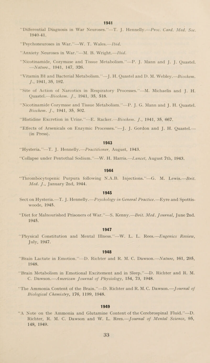 1941 “Differential Diagnosis in War Neuroses.’’—T. J. Hennelly.—Proc. Card. Med. Soc. 1940-41. “Psychoneuroses in War.’’—W. T. Wales.—Ibid. “Anxiety Neuroses in War.’’—M. B. Wright.—Ibid. “Nicotinamide, Cozymase and Tissue Metabolism.’’—P. J. Mann and J. J. Quastel. —Nature., 1941, 147, 326. “Vitamin B1 and Bacterial Metabolism.’’—J. H. Quastel and D. M. Webley.—Biochem. J., 1941, 35, 192. “Site of Action of Narcotics in Respiratory Processes.’’—M. Michaelis and J. H. Quastel.—Biochem. J., 1941, 35, 518. “Nicotinamide Cozymase and Tissue Metabolism.’’—P. J. G. Mann and J. H. Quastel. Biochem. J., 1941, 35, 502. “Histidine Excretion in Urine.’’—E. Racker.—Biochem. J., 1941, 35, 667. “Effects of Arsenicals on Enzymic Processes.’’—J. J. Gordon and J. H. Quastel.— (in Press). 1943 “Hysteria.”—T. J. Hennelly.—Practitioner, August, 1943. “Collapse under Pentothal Sodium.”—W. H. Harris.—Lancet, August 7th, 1943. 1944 “Thrombocytopenic Purpura following N.A.B. Injections.”—G. M. Lewis.—Brit. Med. J., January 2nd, 1944. 1945 Sect on Hysteria.—T. J. Hennelly.—Psychology in General Practice.—Eyre and Spottis- woode, 1945. “Diet for Malnourished Prisoners of War.”—S. Kenny.—Brit. Med. Journal, June 2nd. “Physical Constitution and Mental Illness.”—W. L. L. Rees.—Eugenics Review, July, 1947. 1948 ’’Brain Lactate in Emotion.”—D. Richter and R. M. C. Dawson.—Nature, 161, 205, 1948. “Brain Metabolism in Emotional Excitement and in Sleep.”—D. Richter and R. M. C. Dawson.—American Journal of Physiology, 154, 73, 1948. “The Ammonia Content of the Brain.”—D. Richter and R. M. C. Dawson.—Journal of Biological Chemistry, 176, 1199, 1948. 1949 “A Note on the Ammonia and Glutamine Content of the Cerebrospinal Fluid.”—D. Richter, R. M. C. Dawson and W. L. Rees.—Journal oj Mental Science, 95, 148, 1949.