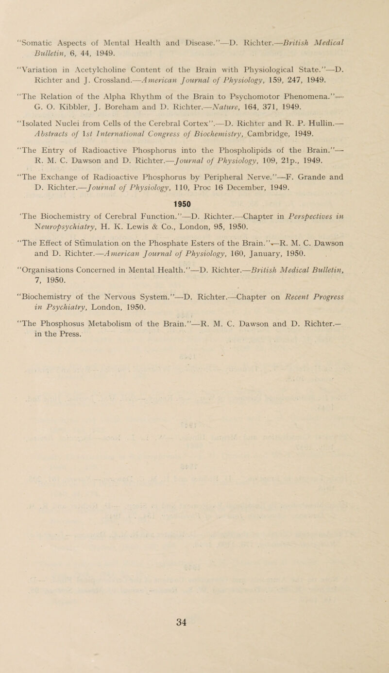 “Somatic Aspects of Mental Health and Disease.”—D. Richter.—British Medical Bulletin, 6, 44, 1949. “Variation in Acetylcholine Content of the Brain with Physiological State.”—D. Richter and J. Crossland.—American Journal of Physiology, 159, 247, 1949. “The Relation of the Alpha Rhythm of the Brain to Psychomotor Phenomena.”— G. O. Kibbler, J. Boreham and D. Richter.—Nature, 164, 371, 1949. “Isolated Nuclei from Cells of the Cerebral Cortex”.—D. Richter and R. P. Hullin.— Abstracts of 1st International Congress of Biochemistry, Cambridge, 1949. “The Entry of Radioactive Phosphorus into the Phospholipids of the Brain.”—• R. M. C. Dawson and D. Richter.—Journal of Physiology, 109, 21p., 1949. “The Exchange of Radioactive Phosphorus by Peripheral Nerve.”—F. Grande and D. Richter.—Journal of Physiology, 110, Proc 16 December, 1949. 1950 ‘The Biochemistry of Cerebral Function.”—D. Richter.—-Chapter in Perspectives in Neuropsychiatry, H. K. Lewis & Co., London, 95, 1950. “The Effect of Stimulation on the Phosphate Esters of the Brain.R. M. C. Dawson and D. Richter.—American Journal of Physiology, 160, January, 1950. “Organisations Concerned in Mental Health.—D. Richter.—British Medical Bulletin, 7, 1950. “Biochemistry of the Nervous System.”—D. Richter.—Chapter on Recent Progress in Psychiatry, London, 1950. “The Phosphosus Metabolism of the Brain.”—R. M. C. Dawson and D. Richter.— in the Press.