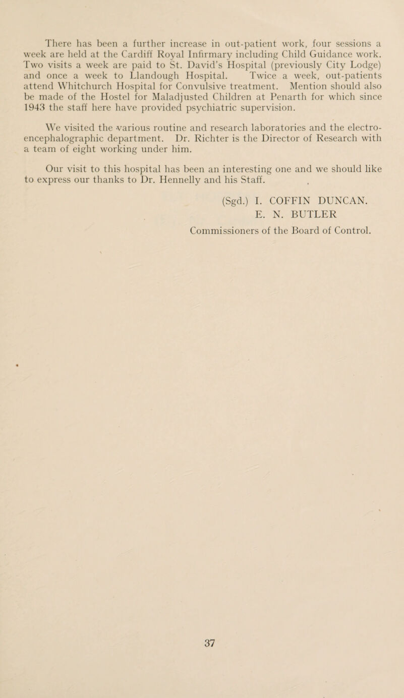 There has been a further increase in out-patient work, four sessions a week are held at the Cardiff Royal Infirmary including Child Guidance work. Two visits a week are paid to St. David’s Hospital (previously City Lodge) and once a week to Llandough Hospital. Twice a week, out-patients attend Whitchurch Hospital for Convulsive treatment. Mention should also be made of the Hostel for Maladjusted Children at Penarth for which since 1943 the staff here have provided psychiatric supervision. We visited the various routine and research laboratories and the electro- encephalographic department. I)r. Richter is the Director of Research with a team of eight working under him. Our visit to this hospital has been an interesting one and we should like to express our thanks to Dr. Hennelly and his Staff. (Sgd.) I. COFFIN DUNCAN. E. N. BUTLER Commissioners of the Board of Control.
