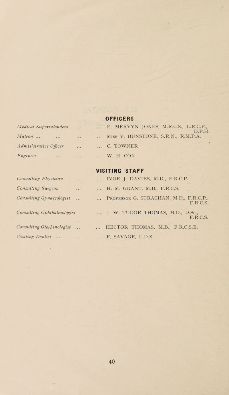Medical Superintendent Matron ... Admisistrative Officer Engineer Consulting Physician Consulting Surgeon Consulting Gynaecologist Consulting Ophthalmologist Consulting Otorhinologist ... Visiting Dentist ... OFFICERS ... E. MERVYN JONES, M.R.C.S., L.R.C.P., D.P.H. ... Miss V. BUNSTONE, S.R.N., R.M.P.A. ... C. TOWNER ... W. H. COX VISITING STAFF ... IVOR J. DAVIES, M.D., F.R.C.P. ... H. M. GRANT, M.B., F.R.C.S. ... Professor G. STRACHAN, M.D., F.R.C.P., F.R.C.S. ... J. W. TUDOR THOMAS, M.D., D.Sc., F.R.C.S. ... HECTOR THOMAS, MB., F.R.C.S.E. ... F. SAVAGE, L.D.S.