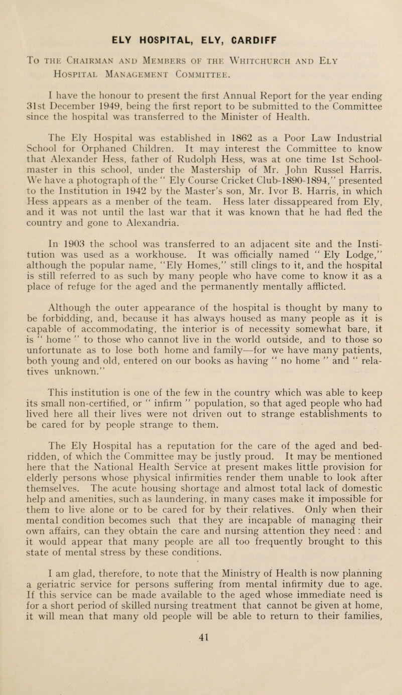 ELY HOSPITAL, ELY, CARDIFF To the Chairman and Members oe the Whitchurch and Ely Hospital Management Committee. I have the honour to present the first Annual Report for the year ending 31st December 1949, being the first report to be submitted to the Committee since the hospital was transferred to the Minister of Health. The Ely Hospital was established in 1862 as a Poor Law Industrial School for Orphaned Children. It may interest the Committee to know that Alexander Hess, father of Rudolph Hess, was at one time 1st School¬ master in this school, under the Mastership of Mr. John Russel Harris. We have a photograph of the “ Ely Course Cricket Club-1890-1894,” presented to the Institution in 1942 by the Master’s son, Mr. Ivor B. Harris, in which Hess appears as a menber of the team. Hess later dissappeared from Ely, and it was not until the last war that it was known that he had fled the country and gone to Alexandria. In 1903 the school was transferred to an adjacent site and the Insti¬ tution was used as a workhouse. It was officially named “ Ely Lodge,” although the popular name, “Ely Homes,” still clings to it, and the hospital is still referred to as such by many people who have come to know it as a place of refuge for the aged and the permanently mentally afflicted. Although the outer appearance of the hospital is thought by many to be forbidding, and, because it has always housed as many people as it is capable of accommodating, the interior is of necessity somewhat bare, it is “ home ” to those who cannot live in the world outside, and to those so unfortunate as to lose both home and family—for we have many patients, both young and old, entered on our books as having “ no home ” and “ rela¬ tives unknown.” This institution is one of the few in the country which was able to keep its small non-certified, or “ infirm ” population, so that aged people who had lived here all their lives were not driven out to strange establishments to be cared for by people strange to them. The Ely Hospital has a reputation for the care of the aged and bed¬ ridden, of which the Committee may be justly proud. It may be mentioned here that the National Health Service at present makes little provision for elderly persons whose physical infirmities render them unable to look after themselves. The acute housing shortage and almost total lack of domestic help and amenities, such as laundering, in many cases make it impossible for them to live alone or to be cared for by their relatives. Only when their mental condition becomes such that they are incapable of managing their own affairs, can they obtain the care and nursing attention they need : and it would appear that many people are all too frequently brought to this state of mental stress by these conditions. I am glad, therefore, to note that the Ministry of Health is now planning a geriatric service for persons suffering from mental infirmity due to age. If this service can be made available to the aged whose immediate need is for a short period of skilled nursing treatment that cannot be given at home, it will mean that many old people will be able to return to their families,
