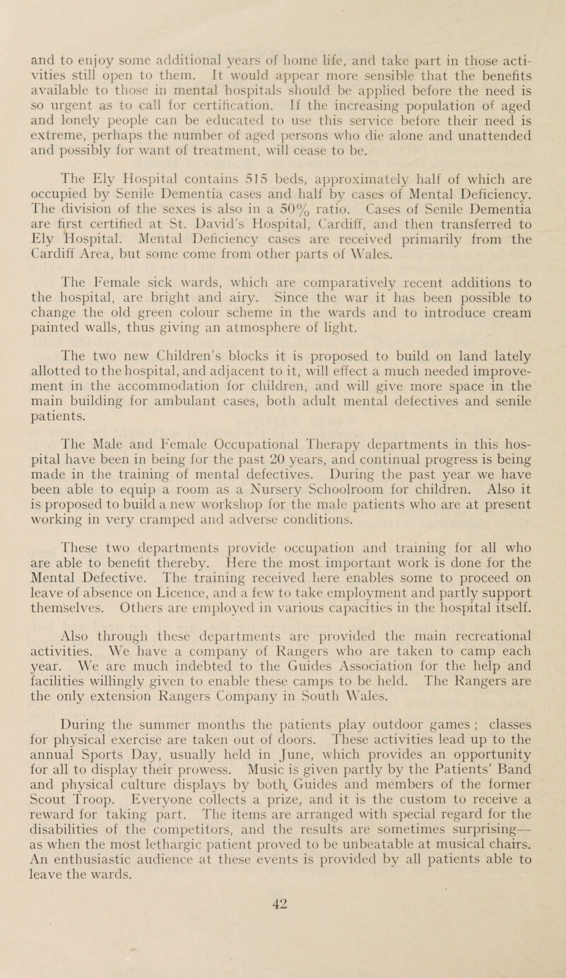and to enjoy some additional years of home life, and take part in those acti¬ vities still open to them. It would appear more sensible that the benefits available to those in mental hospitals should be applied before the need is so urgent as to call for certification. If the increasing population of aged and lonely people can be educated to use this service before their need is extreme, perhaps the number of aged persons who die alone and unattended and possibly for want of treatment, will cease to be. The Ely Hospital contains 515 beds, approximately half of which are occupied by Senile Dementia cases and half by cases of Mental Deficiency. The division of the sexes is also in a 50% ratio. Cases of Senile Dementia are first certified at St. David’s Hospital, Cardiff, and then transferred to Ely Hospital. Mental Deficiency cases are received primarily from the Cardiff Area, but some come from other parts of Wales. The Eemale sick wards, which are comparatively recent additions to the hospital, are bright and airy. Since the war it has been possible to change the old green colour scheme in the wards and to introduce cream painted walls, thus giving an atmosphere of light. The two new Children’s blocks it is proposed to build on land lately allotted to the hospital, and adjacent to it, will effect a much needed improve¬ ment in the accommodation for children, and will give more space in the main building for ambulant cases, both adult mental defectives and senile patients. The Male and Eemale Occupational Therapy departments in this hos¬ pital have been in being for the past 20 years, and continual progress is being made in the training of mental defectives. During the past year we have been able to equip a room as a Nursery Schoolroom for children. Also it is proposed to build a new workshop for the male patients who are at present working in very cramped and adverse conditions. These two departments provide occupation and training for all who are able to benefit thereby. Here the most important work is done for the Mental Defective. The training received here enables some to proceed on leave of absence on Licence, and a few to take employment and partly support themselves. Others are employed in various capacities in the hospital itself. Also through these departments are provided the main recreational activities. We have a company of Rangers who are taken to camp each year. We are much indebted to the Guides Association for the help and facilities willingly given to enable these camps to be held. The Rangers are the only extension Rangers Company in South Wales. During the summer months the patients play outdoor games ; classes for physical exercise are taken out of doors. These activities lead up to the annual Sports Day, usually held in June, which provides an opportunity for all to display their prowess. Music is given partly by the Patients’ Band and physical culture displays by both Guides and members of the former Scout Troop. Everyone collects a prize, and it is the custom to receive a reward for taking part. The items are arranged with special regard for the disabilities of the competitors, and the results are sometimes surprising— as when the most lethargic patient proved to be unbeatable at musical chairs. An enthusiastic audience at these events is provided by all patients able to leave the wards.