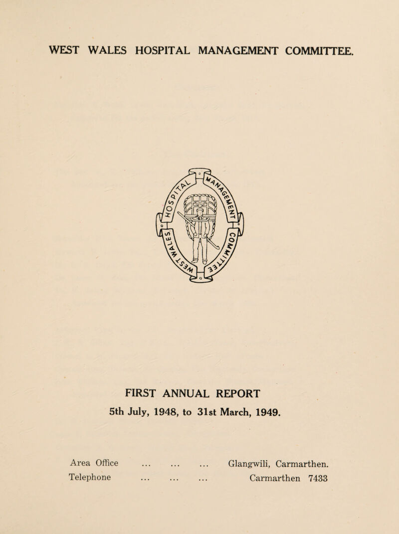 WEST WALES HOSPITAL MANAGEMENT COMMITTEE. FIRST ANNUAL REPORT 5th July, 1948, to 31st March, 1949. Area Office Telephone • • • Glangwili, Carmarthen. Carmarthen 7433