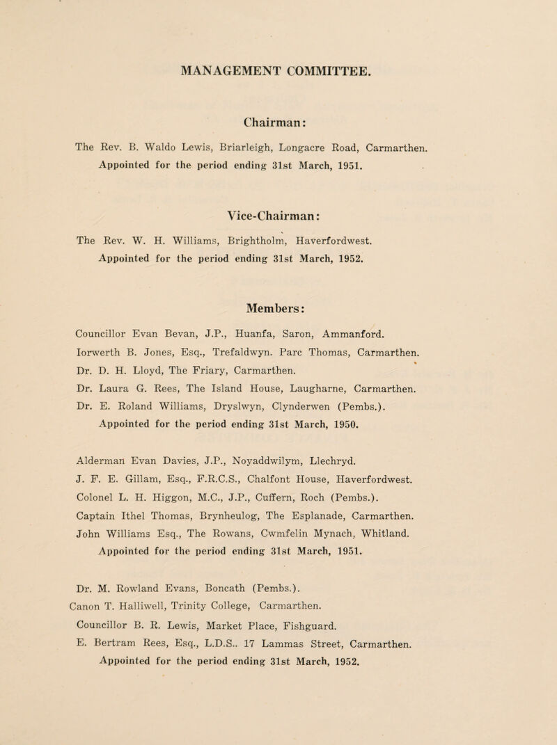 MANAGEMENT COMMITTEE. Chairman: The Rev. B. Waldo Lewis, Briarleigh, Longacre Road, Carmarthen. Appointed for the period ending 31st March, 1951. Vice-Chairman: The Rev. W. H. Williams, Brightholm, Haverfordwest. Appointed for the period ending 31st March, 1952. Members: Councillor Evan Bevan, J.P., Huanfa, Saron, Ammanford. Iorwerth B. Jones, Esq., Trefaldwyn. Parc Thomas, Carmarthen. % Dr. D. H. Lloyd, The Friary, Carmarthen. Dr. Laura G. Rees, The Island House, Laugharne, Carmarthen. Dr. E. Roland Williams, Dryslwyn, Clynderwen (Pembs.). Appointed for the period ending 31st March, 1950. Alderman Evan Davies, J.P., Noyaddwilym, Llechryd. J. F. E. Gillam, Esq., F.R.C.S., Chalfont House, Haverfordwest. Colonel L. H. Higgon, M.C., J.P., Cuffern, Roch (Pembs.). Captain Ithel Thomas, Brynheulog, The Esplanade, Carmarthen. John Williams Esq., The Rowans, Cwmfelin Mynach, Whitland. Appointed for the period ending 31st March, 1951. Dr. M. Rowland Evans, Boncath (Pembs.). Canon T. Halliwell, Trinity College, Carmarthen. Councillor B. R. Lewis, Market Place, Fishguard. E. Bertram Rees, Esq., L.D.S.. 17 Lammas Street, Carmarthen. Appointed for the period ending 31st March, 1952.