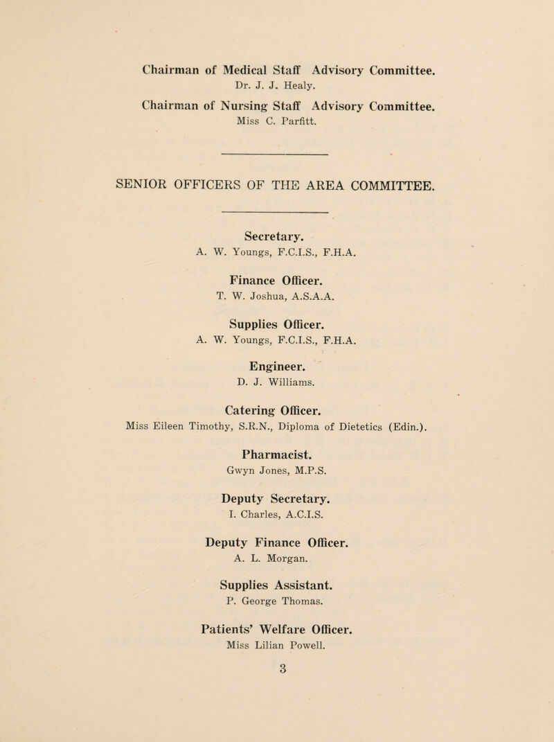 Chairman of Medical Staff Advisory Committee. Dr. J. J. Healy. Chairman of Nursing Staff Advisory Committee. Miss C. Parfitt. SENIOR OFFICERS OF THE AREA COMMITTEE. Secretary. A. W. Youngs, F.C.I.S., F.H.A. Finance Officer. T. W. Joshua, A.S.A.A. Supplies Officer. A. W. Youngs, F.C.I.S., F.H.A. Engineer. D. J. Williams. Catering Officer. Miss Eileen Timothy, S.R.N., Diploma of Dietetics (Edin.). Pharmacist. Gwyn Jones, M.P.S. Deputy Secretary. I. Charles, A.C.I.S. Deputy Finance Officer. A. L. Morgan. Supplies Assistant. P. George Thomas. Patients’ Welfare Officer. Miss Lilian Powell.