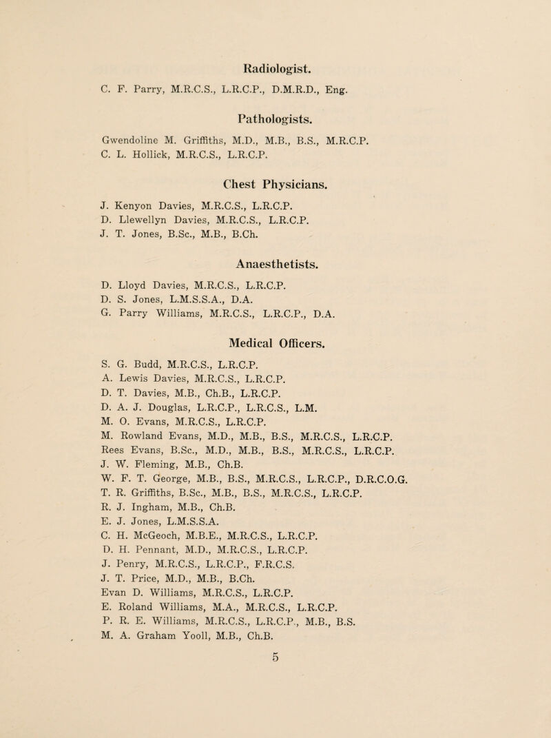 Radiologist. C. F. Parry, M.R.C.S., L.R.C.P., D.M.R.D., Eng. Pathologists. Gwendoline M. Griffiths, M.D., M.B., B.S., M.R.C.P. C. L. Hollick, M.R.C.S., L.R.C.P. Chest Physicians. J. Kenyon Davies, M.R.C.S., L.R.C.P. D. Llewellyn Davies, M.R.C.S., L.R.C.P. J. T. Jones, B.Sc., M.B., B.Ch. Anaesthetists. D. Lloyd Davies, M.R.C.S., L.R.C.P. D. S. Jones, L.M.S.S.A., D.A. G. Parry Williams, M.R.C.S., L.R.C.P., D.A. Medical Officers. S. G. Budd, M.R.C.S., L.R.C.P. A. Lewis Davies, M.R.C.S., L.R.C.P. D. T. Davies, M.B., Ch.B., L.R.C.P. D. A. J. Douglas, L.R.C.P., L.R.C.S., L.M. M. 0. Evans, M.R.C.S., L.R.C.P. M. Rowland Evans, M.D., M.B., B.S., M.R.C.S., L.R.C.P. Rees Evans, B.Sc., M.D., M.B., B.S., M.R.C.S., L.R.C.P. J. W. Fleming, M.B., Ch.B. W. F. T. George, M.B., B.S., M.R.C.S., L.R.C.P., D.R.C.O.G. T. R. Griffiths, B.Sc., M.B., B.S., M.R.C.S., L.R.C.P. R. J. Ingham, M.B., Ch.B. E. J. Jones, L.M.S.S.A. C. H. McGeoch, M.B.E., M.R.C.S., L.R.C.P. D. H. Pennant, M.D., M.R.C.S., L.R.C.P. J. Penry, M.R.C.S., L.R.C.P., F.R.C.S. J. T. Price, M.D., M.B., B.Ch. Evan D. Williams, M.R.C.S., L.R.C.P. E. Roland Williams, M.A., M.R.C.S., L.R.C.P. P. R. E. Williams, M.R.C.S., L.R.C.P-, M.B., B.S. M. A. Graham Yooll, M.B., Ch.B.