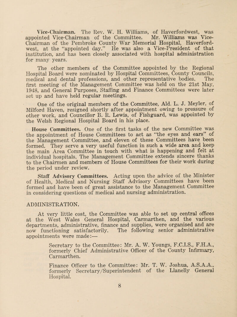 Vice-Chairman. The Rev. W. H. Williams, of Haverfordwest, was appointed Vice-Chairman of the Committee. Mr. Williams was Vice- Chairman of the Pembroke County War Memorial Hospital, Haverford¬ west, at the “appointed day.” He was also a Vice-President of that institution, and has been closely associated with hospital administration for many years. The other members of the Committee appointed by the Regional Hospital Board were nominated by Hospital Committees, County Councils, medical and dental professions, and other representative bodies. The first meeting of the Management Committee was held on the 21st May, 1948, and General Purposes, Staffing and Finance Committees were later set up and have held regular meetings. One of the original members of the Committee, Aid,. L. J. Meyler, of Milford Haven, resigned shortly after appointment owing to pressure of other work, and Councillor B. R. Lewis, of Fishguard, was appointed by the Welsh Regional Hospital Board in his place. House Committees. One of the first tasks of the new Committee was the appointment of House Committees to act as “the eyes and ears” of the Management Committee, and eleven of these Committees have been formed. They serve a very useful function in such a wide area and keep the main Area Committee in touch with what is happening and felt at individual hospitals. The Management Committee extends sincere thanks to the Chairmen and members of House Committees for their work during the period under review. Staff Advisory Committees. Acting upon the advice of the Minister of Health, Medical and Nursing Staff Advisory Committees have been formed and have been of great assistance to the Management Committee in considering questions of medical and nursing administration. ADMINISTRATION. At very little cost, the Committee was able to set up central offices at the West Wales General Hospital, Carmarthen, and the various departments, administrative, finance and supplies, were organised and are now functioning satisfactorily. The following senior administrative appointments were made:— Secretary to the Committee: Mr. A. W. Youngs, F.C.I.S., F.H.A., formerly Chief Administrative Officer of the County Infirmary, Carmarthen. Finance Officer to the Committee: Mr. T. W. Joshua, A.S.A.A., formerly Secretary/Superintendent of the Llanelly General Hospital.