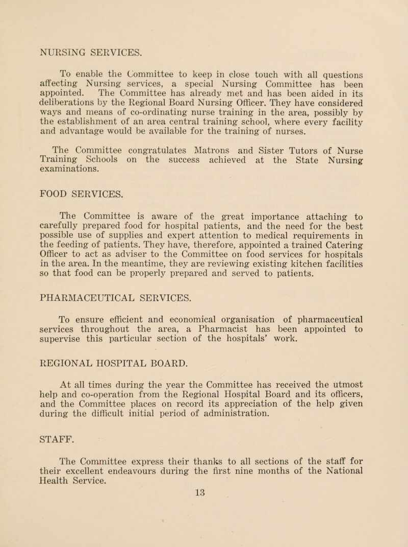 NURSING SERVICES. To enable the Committee to keep in close touch with all questions affecting Nursing services, a special Nursing Committee has been appointed. The Committee has already met and has been aided in its deliberations by the Regional Board Nursing Officer. They have considered ways and means of co-ordinating nurse training in the area, possibly by the establishment of an area central training school, where every facility and advantage would be available for the training of nurses. The Committee congratulates Matrons and Sister Tutors of Nurse Training Schools on the success achieved at the State Nursing examinations. FOOD SERVICES. The Committee is aware of the great importance attaching to carefully prepared food for hospital patients, and the need for the best possible use of supplies and expert attention to medical requirements in the feeding of patients. They have, therefore, appointed a trained Catering Officer to act as adviser to the Committee on food services for hospitals in the area. In the meantime, they are reviewing existing kitchen facilities so that food can be properly prepared and served to patients. PHARMACEUTICAL SERVICES. To ensure efficient and economical organisation of pharmaceutical services throughout the area, a Pharmacist has been appointed to supervise this particular section of the hospitals’ work. REGIONAL HOSPITAL BOARD. At all times during the year the Committee has received the utmost help and co-operation from the Regional Hospital Board and its officers, and the Committee places on record its appreciation of the help given during the difficult initial period of administration. STAFF. The Committee express their thanks to all sections of the staff for their excellent endeavours during the first nine months of the National Health Service.