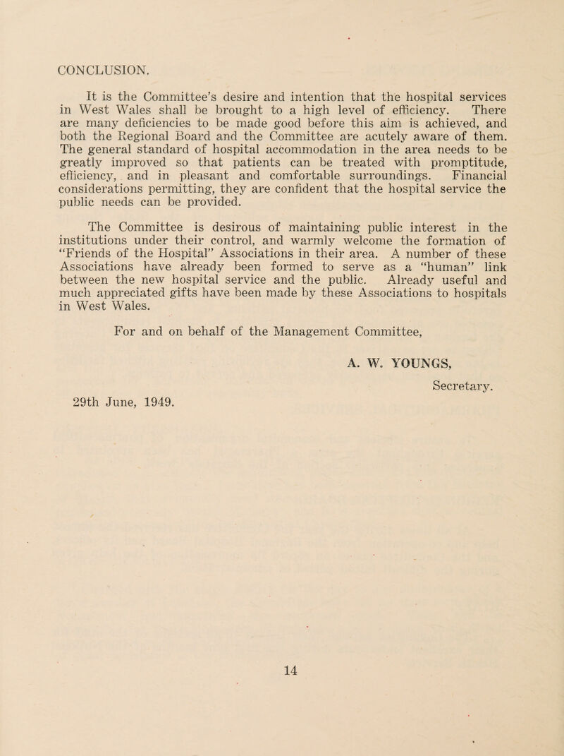 CONCLUSION. It is the Committee's desire and intention that the hospital services in West Wales shall be brought to a high level of efficiency. There are many deficiencies to be made good before this aim is achieved, and both the Regional Board and the Committee are acutely aware of them. The general standard of hospital accommodation in the area needs to be greatly improved so that patients can be treated with promptitude, efficiency, and in pleasant and comfortable surroundings. Financial considerations permitting, they are confident that the hospital service the public needs can be provided. The Committee is desirous of maintaining public interest in the institutions under their control, and warmly welcome the formation of “Friends of the Hospital” Associations in their area. A number of these Associations have already been formed to serve as a “human” link between the new hospital service and the public. Already useful and much appreciated gifts have been made by these Associations to hospitals in West Wales. For and on behalf of the Management Committee, 29th June, 1949. A. W. YOUNGS, Secretary.