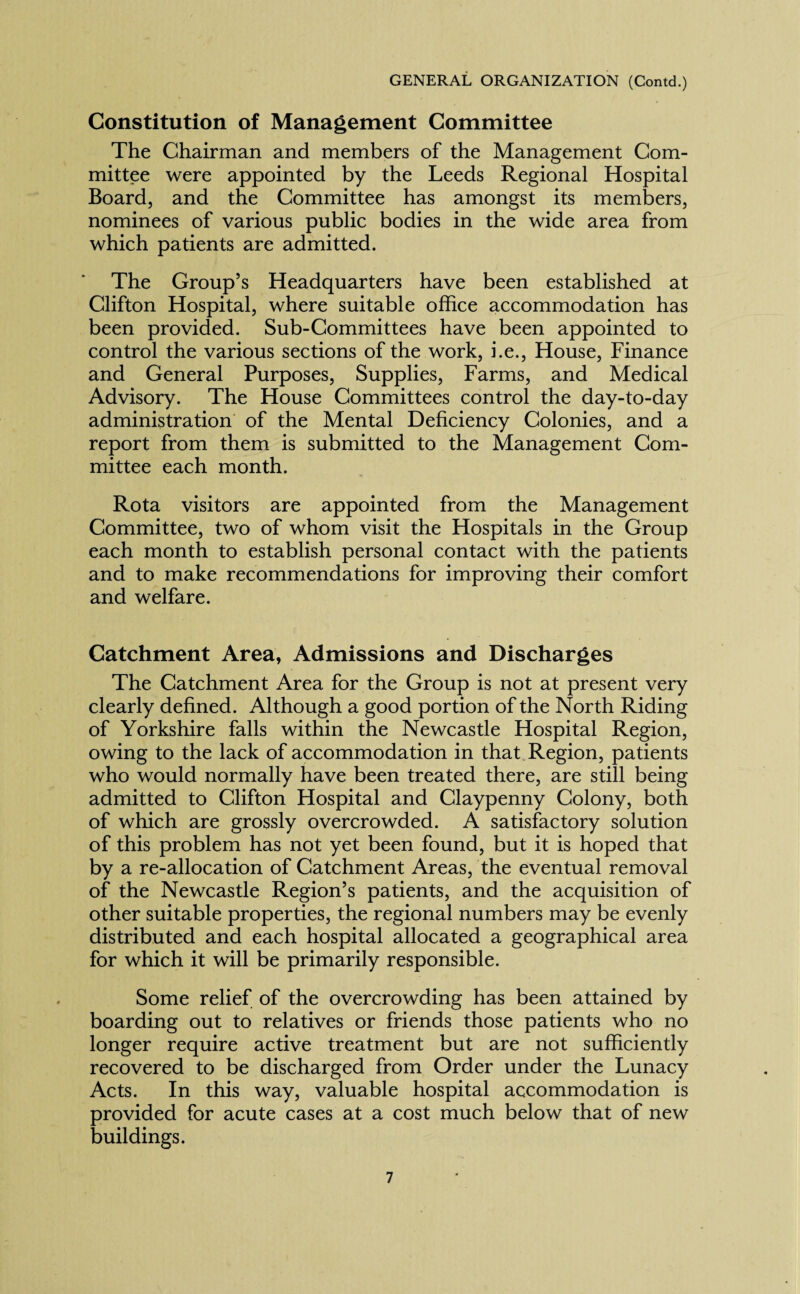 Constitution of Management Committee The Chairman and members of the Management Com¬ mittee were appointed by the Leeds Regional Hospital Board, and the Committee has amongst its members, nominees of various public bodies in the wide area from which patients are admitted. The Group’s Headquarters have been established at Clifton Hospital, where suitable office accommodation has been provided. Sub-Committees have been appointed to control the various sections of the work, i.e., House, Finance and General Purposes, Supplies, Farms, and Medical Advisory. The House Committees control the day-to-day administration of the Mental Deficiency Colonies, and a report from them is submitted to the Management Com¬ mittee each month. Rota visitors are appointed from the Management Committee, two of whom visit the Hospitals in the Group each month to establish personal contact with the patients and to make recommendations for improving their comfort and welfare. Catchment Area, Admissions and Discharges The Catchment Area for the Group is not at present very clearly defined. Although a good portion of the North Riding of Yorkshire falls within the Newcastle Hospital Region, owing to the lack of accommodation in that Region, patients who would normally have been treated there, are still being admitted to Clifton Hospital and Claypenny Colony, both of which are grossly overcrowded. A satisfactory solution of this problem has not yet been found, but it is hoped that by a re-allocation of Catchment Areas, the eventual removal of the Newcastle Region’s patients, and the acquisition of other suitable properties, the regional numbers may be evenly distributed and each hospital allocated a geographical area for which it will be primarily responsible. Some relief of the overcrowding has been attained by boarding out to relatives or friends those patients who no longer require active treatment but are not sufficiently recovered to be discharged from Order under the Lunacy Acts. In this way, valuable hospital accommodation is provided for acute cases at a cost much below that of new buildings.