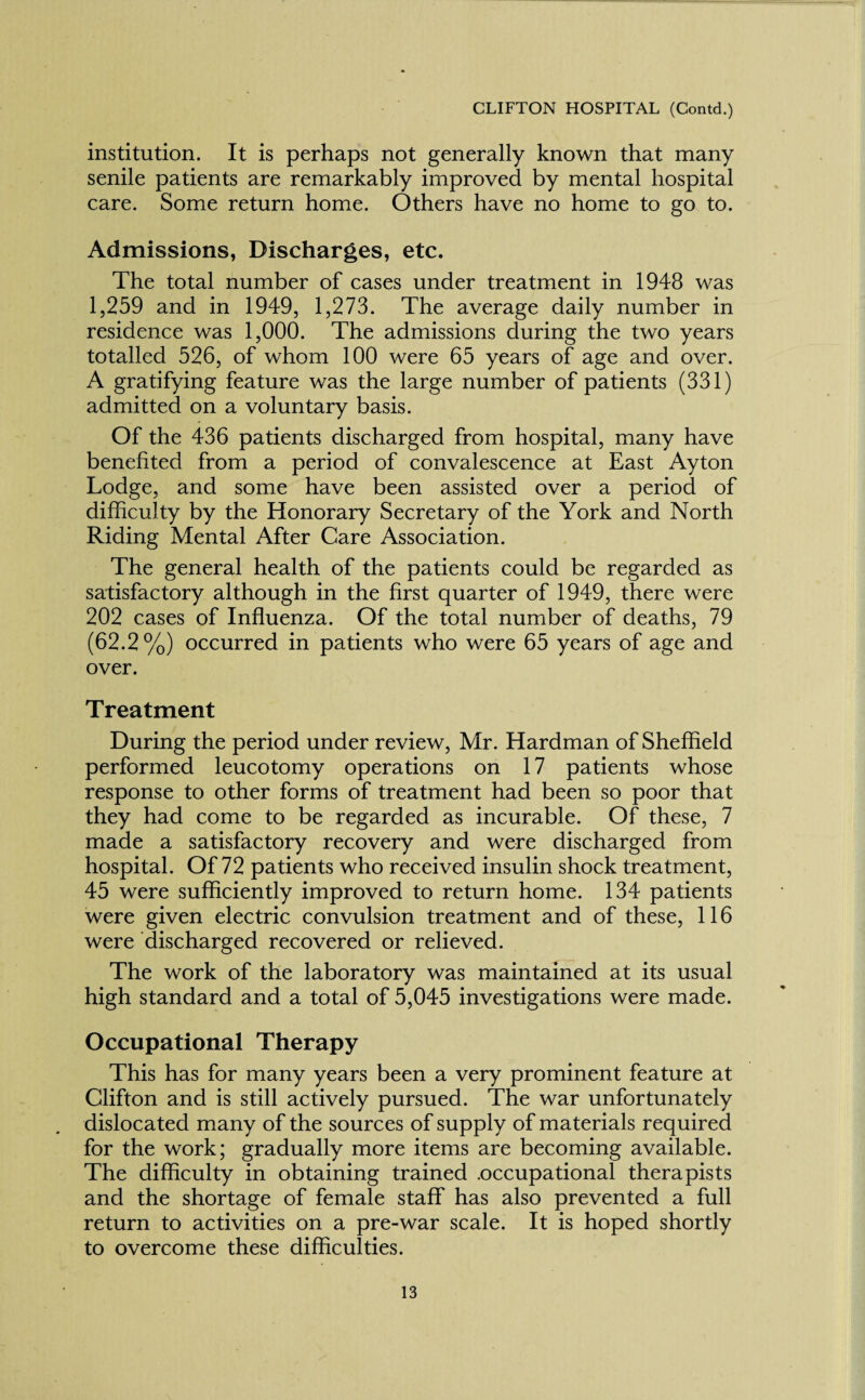 institution. It is perhaps not generally known that many senile patients are remarkably improved by mental hospital care. Some return home. Others have no home to go to. Admissions, Discharges, etc. The total number of cases under treatment in 1948 was 1,259 and in 1949, 1,273. The average daily number in residence was 1,000. The admissions during the two years totalled 526, of whom 100 were 65 years of age and over. A gratifying feature was the large number of patients (331) admitted on a voluntary basis. Of the 436 patients discharged from hospital, many have benefited from a period of convalescence at East Ayton Lodge, and some have been assisted over a period of difficulty by the Honorary Secretary of the York and North Riding Mental After Care Association. The general health of the patients could be regarded as satisfactory although in the first quarter of 1949, there were 202 cases of Influenza. Of the total number of deaths, 79 (62.2%) occurred in patients who were 65 years of age and over. Treatment During the period under review, Mr. Hardman of Sheffield performed leucotomy operations on 17 patients whose response to other forms of treatment had been so poor that they had come to be regarded as incurable. Of these, 7 made a satisfactory recovery and were discharged from hospital. Of 72 patients who received insulin shock treatment, 45 were sufficiently improved to return home. 134 patients were given electric convulsion treatment and of these, 116 were discharged recovered or relieved. The work of the laboratory was maintained at its usual high standard and a total of 5,045 investigations were made. Occupational Therapy This has for many years been a very prominent feature at Clifton and is still actively pursued. The war unfortunately dislocated many of the sources of supply of materials required for the work; gradually more items are becoming available. The difficulty in obtaining trained .occupational therapists and the shortage of female staff has also prevented a full return to activities on a pre-war scale. It is hoped shortly to overcome these difficulties.