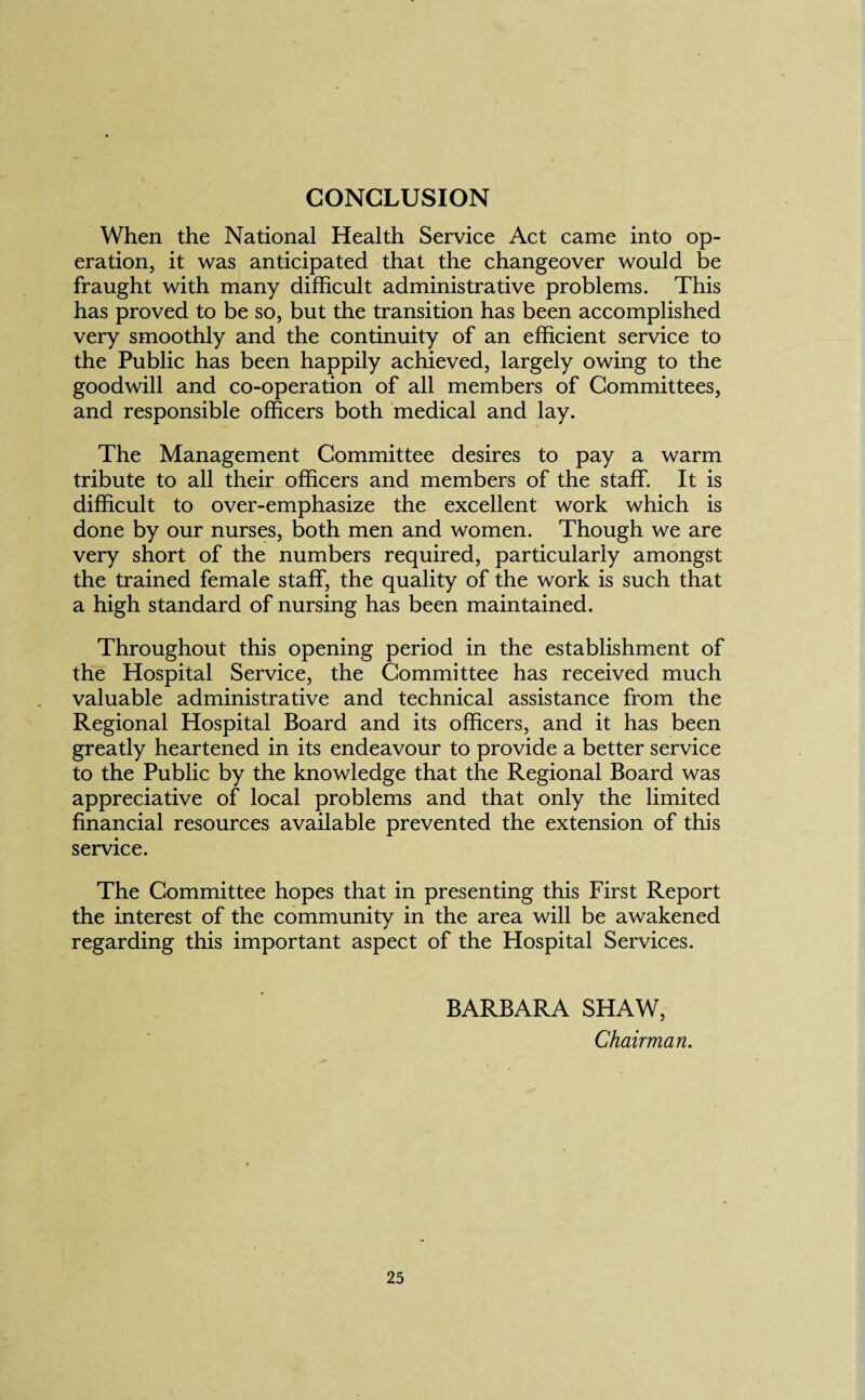 CONCLUSION When the National Health Service Act came into op¬ eration, it was anticipated that the changeover would be fraught with many difficult administrative problems. This has proved to be so, but the transition has been accomplished very smoothly and the continuity of an efficient service to the Public has been happily achieved, largely owing to the goodwill and co-operation of all members of Committees, and responsible officers both medical and lay. The Management Committee desires to pay a warm tribute to all their officers and members of the staff. It is difficult to over-emphasize the excellent work which is done by our nurses, both men and women. Though we are very short of the numbers required, particularly amongst the trained female staff, the quality of the work is such that a high standard of nursing has been maintained. Throughout this opening period in the establishment of the Hospital Service, the Committee has received much valuable administrative and technical assistance from the Regional Hospital Board and its officers, and it has been greatly heartened in its endeavour to provide a better service to the Public by the knowledge that the Regional Board was appreciative of local problems and that only the limited financial resources available prevented the extension of this service. The Committee hopes that in presenting this First Report the interest of the community in the area will be awakened regarding this important aspect of the Hospital Services. BARBARA SHAW, Chairman.