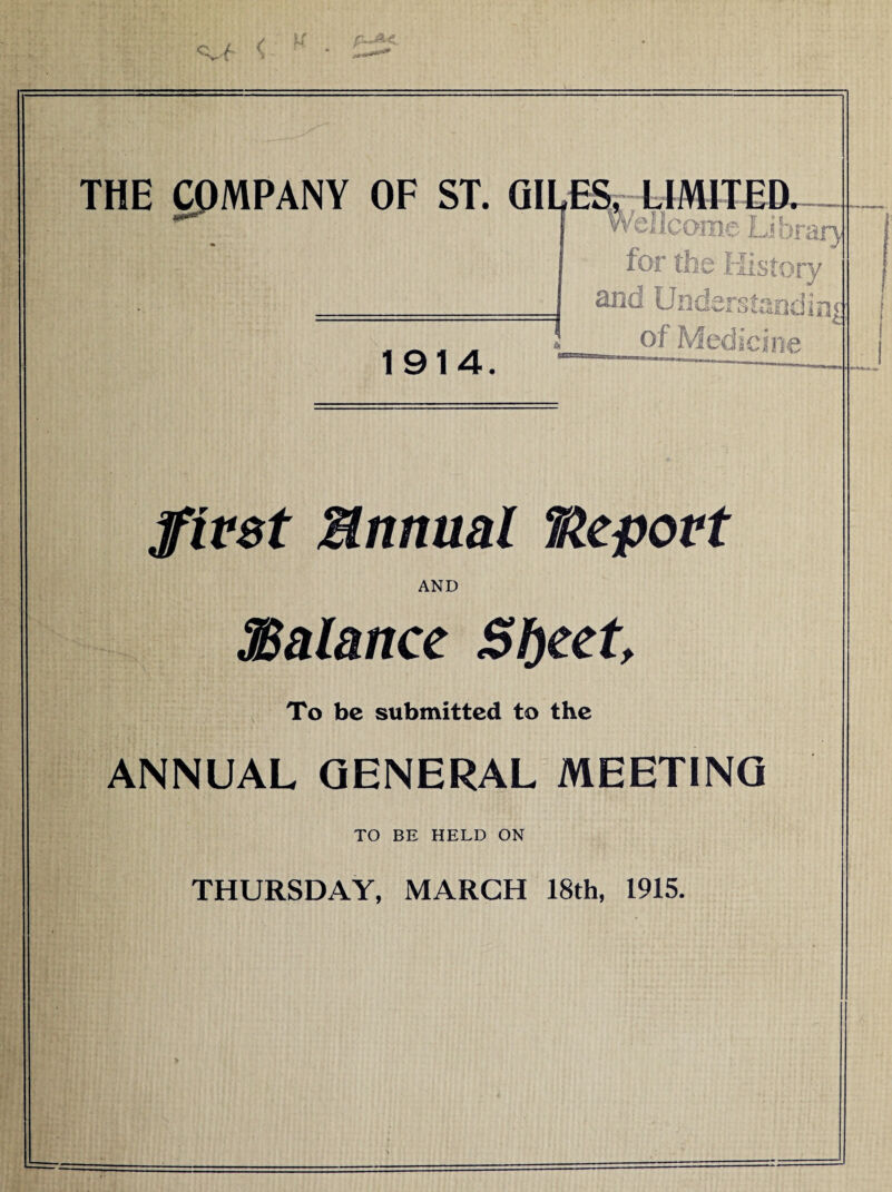 ( u THE COMPANY OF ST. GILES, LIMITED. w' • Wcllcomc Lihr&ry for the History and Understanding of Medicine 1914. first Bnnual Report AND ^Balance Sljeet, To be submitted to the ANNUAL GENERAL MEETING TO BE HELD ON THURSDAY, MARCH 18th, 1915.