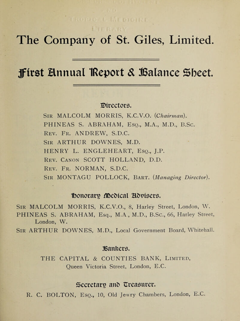The Company of St. Giles, Limited. jffrst Hnnual IRepott & Balance Sheet. ^Directors. Sir MALCOLM MORRIS, K.C.V.O. {Chairman). PHINEAS S. ABRAHAM, Esq., M.A., M.D., B.Sc. Rev. Fr. ANDREW, S.D.C. Sir ARTHUR DOWNES, M.D. HENRY L. ENGLEHEART, Esq., J.P. Rev. Canon SCOTT HOLLAND, D.D. Rev. Fr. NORMAN, S.D.C. Sir MONTAGU POLLOCK, Bart. (Managing Director). Ibonorarp /IDefctcal Hfcvnsers. SIR MALCOLM MORRIS, K.C.V.O., 8, Harley Street, London, W. PHINEAS S. ABRAHAM, Esq., M.A., M.D., B.Sc., 66, Harley Street, London, W. Sir ARTHUR DOWNES, M.D., Local Government Board, Whitehall. Bankers. THE CAPITAL & COUNTIES BANK, Limited, Queen Victoria Street, London, E.C. Secretary anb ^Treasurer. R. C. BOLTON, Esq., 10, Old Jewry Chambers, London, E.C.