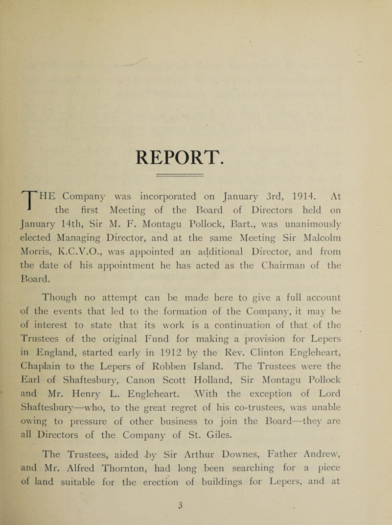 REPORT. % HE Company was incorporated on January 3rd, 1914. At ‘ the first Meeting of the Board of Directors held on January 14th, Sir M. F. Montagu Pollock, Bart., was unanimously elected Managing Director, and at the same Meeting Sir Malcolm Morris, K.C.V.O., was appointed an additional Director, and from the date of his appointment he has acted as the Chairman of the Board. Though no attempt can be made here to give a full account of the events that led to the formation of the Company, it may be of interest to state that its work is a continuation of that, of the Trustees of the original Fund for making a provision for Fepers in England, started early in 1912 by the Rev. Clinton Engleheart, Chaplain to the Fepers of Robben Island. The Trustees were the Earl of Shaftesbury, Canon Scott Holland, Sir Montagu Pollock and Mr. Henry F. Engleheart. With the exception of Ford Shaftesbury—who, to the great regret of his co-trustees, was unable owing to pressure of other business to join the Board—they are all Directors of the Company of St. Giles. The Trustees, aided by Sir Arthur Downes, Father Andrew, and Mr. Alfred Thornton, had long been searching for a piece of land suitable for the erection of buildings for Fepers, and at