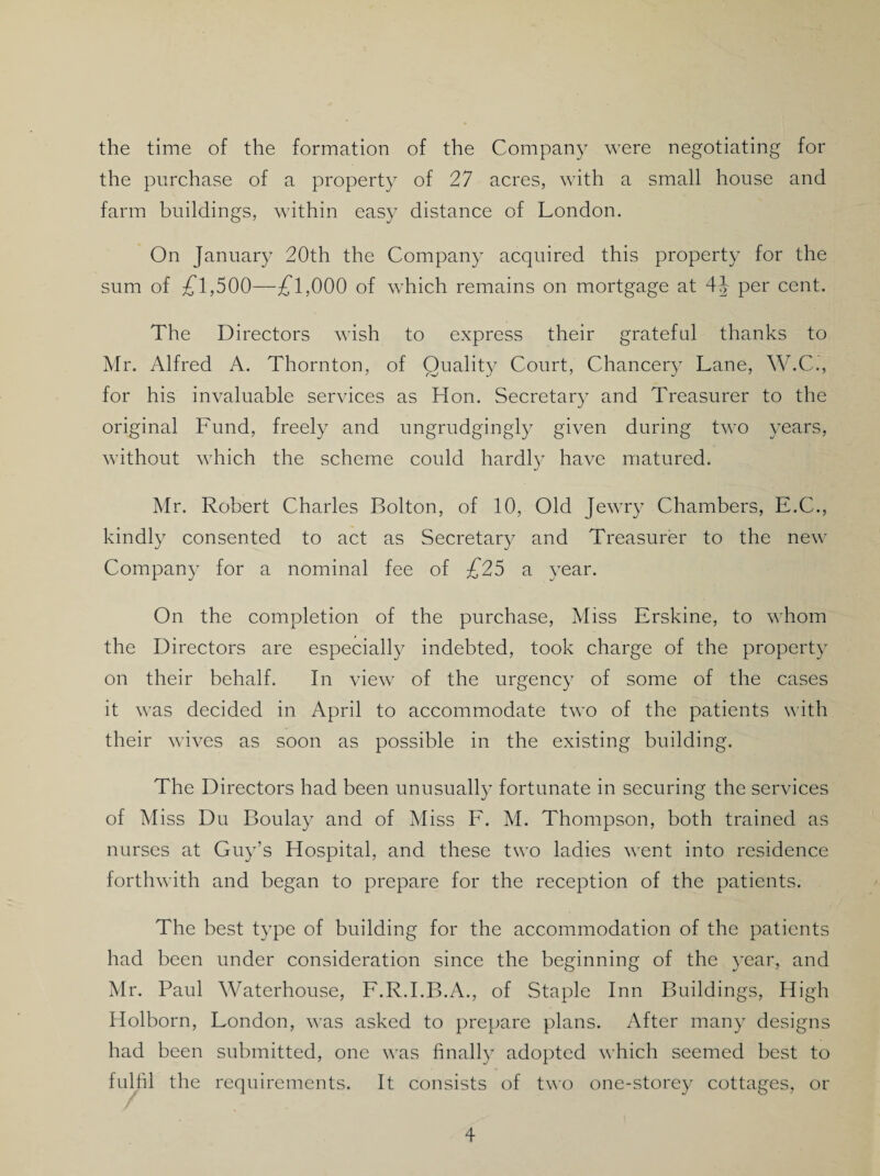 the time of the formation of the Company were negotiating for the purchase of a property of 27 acres, with a small house and farm buildings, within easy distance of London. On January 20th the Company acquired this property for the sum of £l,500—£l,000 of which remains on mortgage at 41 per cent. The Directors wish to express their grateful thanks to Mr. Alfred A. Thornton, of Quality Court, Chancery Lane, W.C., for his invaluable services as Hon. Secretary and Treasurer to the original Fund, freely and ungrudgingly given during two years, without which the scheme could hardly have matured. Mr. Robert Charles Bolton, of 10, Old Jewry Chambers, E.C., kindly consented to act as Secretary and Treasurer to the new Company for a nominal fee of £25 a year. On the completion of the purchase, Miss Erskine, to whom the Directors are especially indebted, took charge of the property on their behalf. In view7 of the urgency of some of the cases it was decided in April to accommodate two of the patients with their wives as soon as possible in the existing building. The Directors had been unusually fortunate in securing the services of Miss Du Boulay and of Miss F. M. Thompson, both trained as nurses at Guy’s Hospital, and these two ladies went into residence forthwith and began to prepare for the reception of the patients. The best type of building for the accommodation of the patients had been under consideration since the beginning of the year, and Mr. Paul Waterhouse, F.R.I.B.A., of Staple Inn Buildings, High Holborn, London, was asked to prepare plans. After many designs had been submitted, one was finally adopted which seemed best to fulfil the requirements. It consists of two one-storey cottages, or