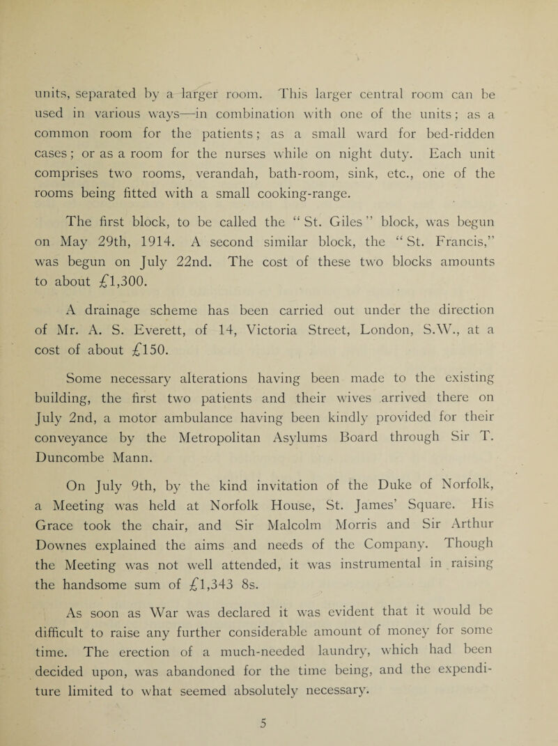 units, separated by aHarger room. This larger central room can be used in various ways—in combination with one of the units; as a common room for the patients; as a small ward for bed-ridden cases; or as a room for the nurses while on night duty. Each unit comprises two rooms, verandah, bath-room, sink, etc., one of the rooms being fitted with a small cooking-range. The first block, to be called the “ St. Giles” block, was begun on May 29th, 1914. A second similar block, the “ St. Francis,” was begun on July 22nd. The cost of these two blocks amounts to about £1,300. A drainage scheme has been carried out under the direction of Mr. A. S. Everett, of 14, Victoria Street, London, S.W., at a cost of about £150. Some necessary alterations having been made to the existing building, the first two patients and their wives arrived there on July 2nd, a motor ambulance having been kindly provided for their conveyance by the Metropolitan Asylums Board through Sir T. Buncombe Mann. On July 9th, by the kind invitation of the Duke of Norfolk, a Meeting was held at Norfolk House, St. James’ Square. His Grace took the chair, and Sir Malcolm Morris and Sir Arthur Downes explained the aims and needs of the Company. Though the Meeting was not well attended, it was instrumental in raising the handsome sum of £1,343 8s. As soon as War was declared it was evident that it would be difficult to raise any further considerable amount of money for some time. The erection of a much-needed laundry, which had been decided upon, was abandoned for the time being, and the expendi¬ ture limited to what seemed absolutely necessary.