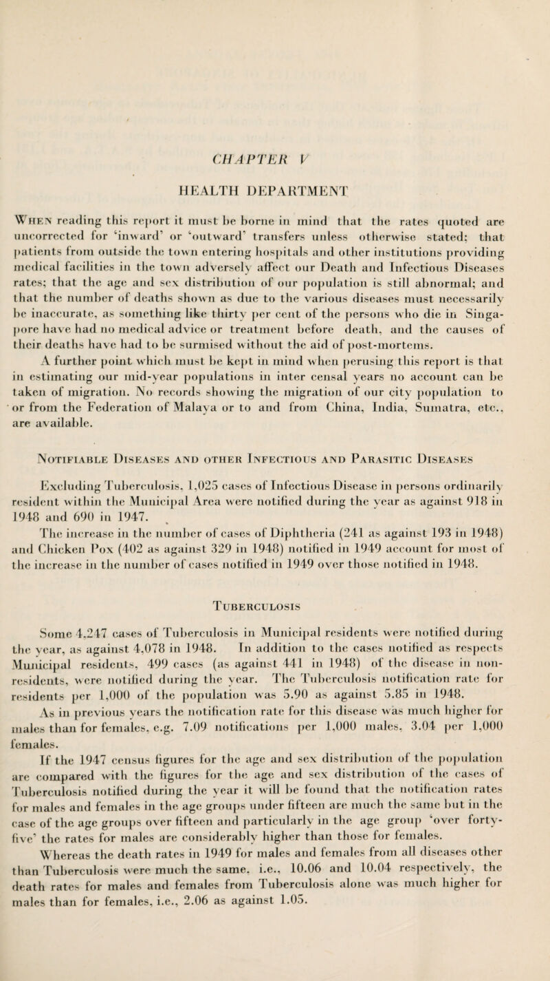 CHAPTER V HEALTH DEPARTMENT When reading this report it must he borne in mind that the rates quoted are uncorrected for ‘inward’ or ‘outward* transfers unless otherwise stated; that patients from outside the town entering hospitals and other institutions providing medical facilities in the town adversely affect our Death and Infectious Diseases rates; that the age and sex distribution of our population is still abnormal; and that the number of deaths shown as due to the various diseases must necessarily be inaccurate, as something like thirty per cent of the persons who die in Singa¬ pore have had no medical advice or treatment before death, and the causes of their deaths have had to be surmised without the aid of post-mortems. A further point which must be kept in mind when perusing this report is that in estimating our mid-year populations in inter censal years no account can be taken of migration. No records showing the migration of our city population to or from the Federation of Malaya or to and from China, India, Sumatra, etc., are available. Notifiable Diseases and other Infectious and Parasitic Diseases Excluding Tuberculosis, 1,025 cases of Infectious Disease in persons ordinarily resident within the Municipal Area were notified during the year as against 918 in 1948 and 690 in 1947. % The increase in the number of cases of Diphtheria (241 as against 193 in 1948) and Chicken Pox (402 as against 329 in 1948) notified in 1949 account for most of the increase in the number of cases notified in 1949 over those notified in 1948. Tuberculosis Some 4,247 cases of Tuberculosis in Municipal residents were notified during the year, as against 4,078 in 1948. In addition to the cases notified as respects Municipal residents, 499 cases (as against 441 in 1948) of the disease in non¬ residents, were notified during the year. The Tuberculosis notification rate for residents per 1,000 of the population was 5.90 as against 5.85 in 1948. As in previous years the notification rate for this disease was much higher for males than for females, e.g. 7.09 notifications per 1,000 males, 3.04 per 1,000 females. If the 1947 census figures for the age and sex distribution of the population are compared with the figures for the age and sex distribution of the cases of Tuberculosis notified during the year it will be found that the notification rates for males and females in the age groups under fifteen are much the same but in the case of the age groups over fifteen and particularly in the age group ‘over forty- five’ the rates for males are considerably higher than those for females. Whereas the death rates in 1949 for males and females from all diseases other than Tuberculosis were much the same, i.e., 10.06 and 10.04 respectively, the death rates for males and females from Tuberculosis alone was much higher for