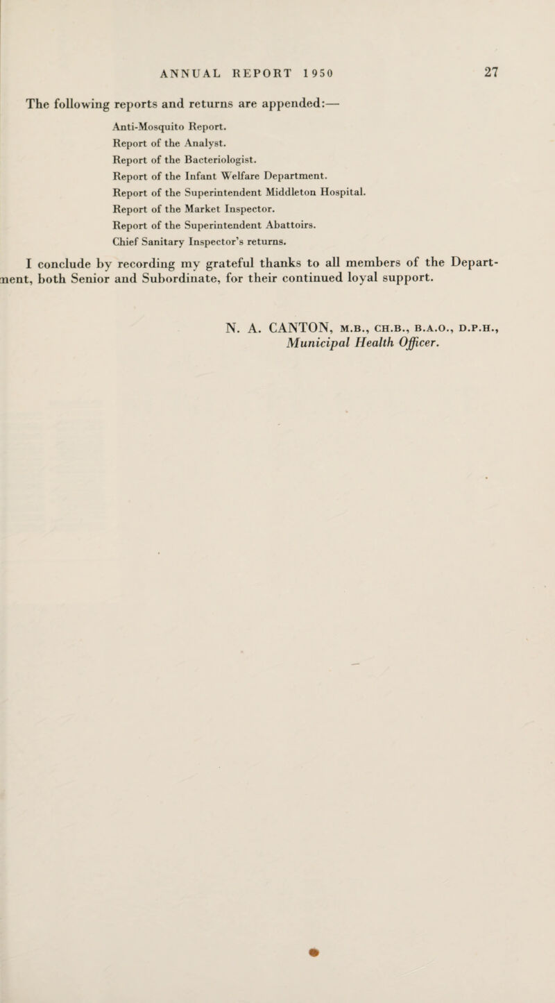 The following reports and returns are appended:— Anti-Mosquito Report. Report of the Analyst. Report of the Bacteriologist. Report of the Infant Welfare Department. Report of the Superintendent Middleton Hospital. Report of the Market Inspector. Report of the Superintendent Abattoirs. Chief Sanitary Inspector’s returns. I conclude by recording my grateful thanks to all members of the Depart¬ ment, both Senior and Subordinate, for their continued loyal support. N. A. CANTON, m.b., ch.b., b.a.o., d.p.h., Municipal Health Officer.
