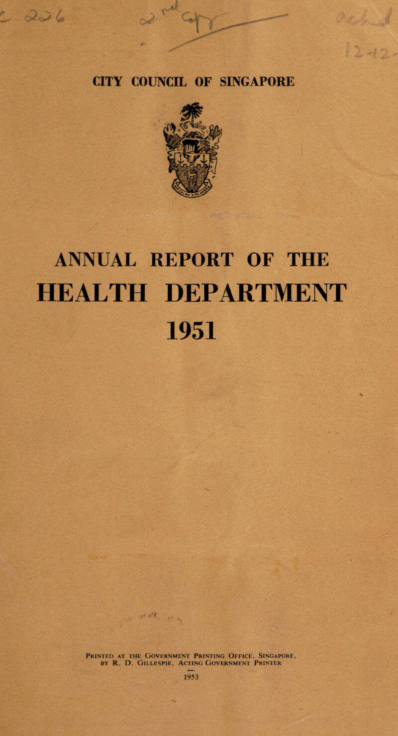 CITY COUNCIL OF SINGAPORE ANNUAL REPORT OF THE HEALTH DEPARTMENT 1951 f< i/i Printed at the Government Printing Office, Singapore, by R. D. Gillespie, Acting Government Printer 1953