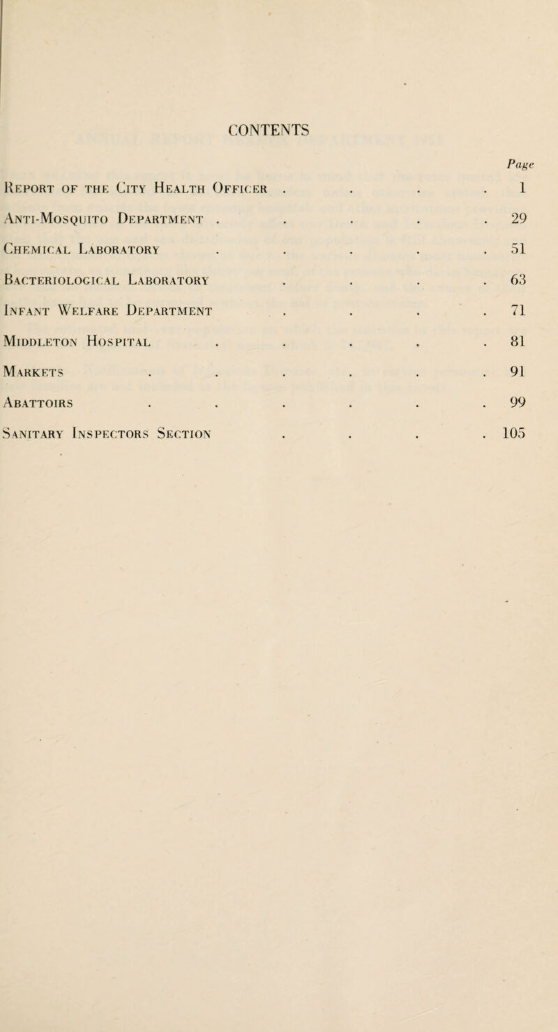 CONTENTS Report of the City Health Officer Anti-Mosquito Department . Chemical Laboratory Bacteriological Laboratory Infant Welfare Department Middleton Hospital Markets Abattoirs Sanitary Inspectors Section Page 1 29 51 63 71 81 91 99 105