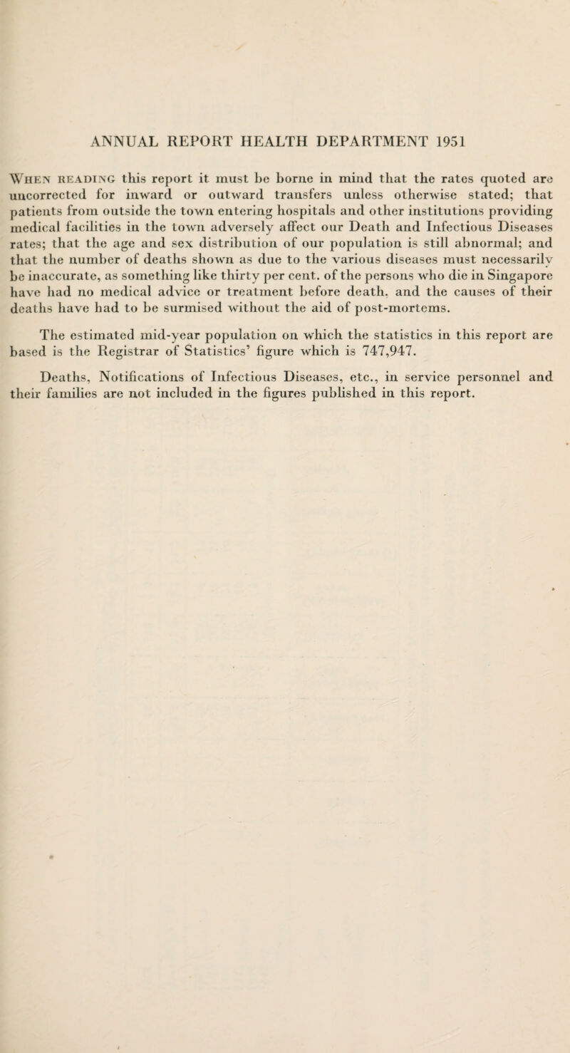 ANNUAL REPORT HEALTH DEPARTMENT 1951 When reading this report it must be borne in mind that the rates quoted are uucorrected for inward or outward transfers unless otherwise stated; that patients from outside the town entering hospitals and other institutions providing medical facilities in the town adversely affect our Death and Infectious Diseases rates; that the age and sex distribution of our population is still abnormal; and that the number of deaths shown as due to the various diseases must necessarily be inaccurate, as something like thirty per cent, of the persons who die in Singapore have had no medical advice or treatment before death, and the causes of their deaths have had to be surmised without the aid of post-mortems. The estimated mid-year population on which the statistics in this report are based is the Registrar of Statistics’ figure which is 747,947. Deaths, Notifications of Infectious Diseases, etc., in service personnel and their families are not included in the figures published in this report.