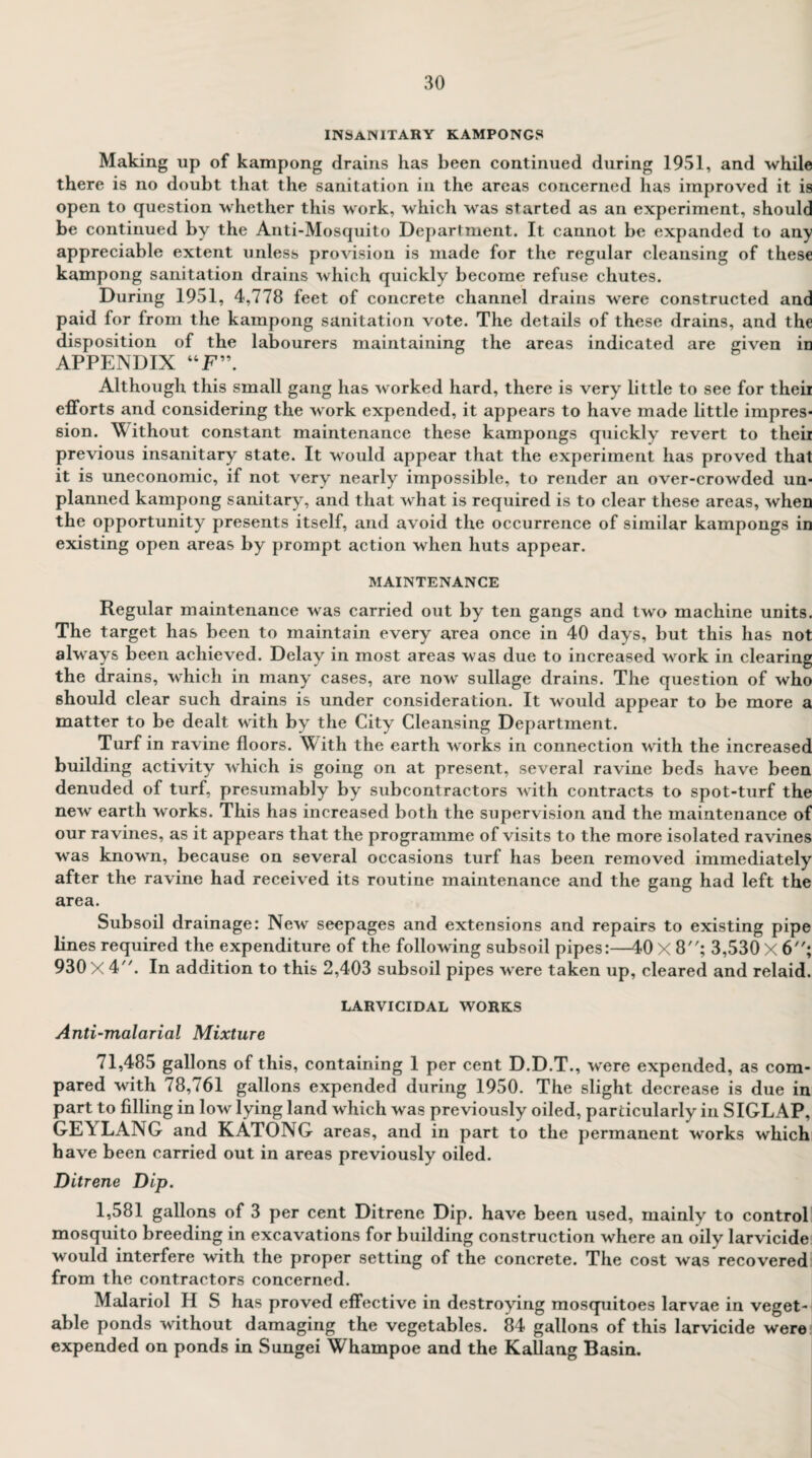 INSANITARY kampongs Making up of kampong drains has been continued during 1951, and while there is no doubt that the sanitation in the areas concerned has improved it is open to question whether this work, which was started as an experiment, should be continued by the Anti-Mosquito Department. It cannot be expanded to any appreciable extent unless provision is made for the regular cleansing of these kampong sanitation drains which quickly become refuse chutes. During 1951, 4,778 feet of concrete channel drains were constructed and paid for from the kampong sanitation vote. The details of these drains, and the disposition of the labourers maintaining the areas indicated are given in APPENDIX “F”. Although this small gang has worked hard, there is very little to see for theii efforts and considering the work expended, it appears to have made little impres¬ sion. Without constant maintenance these kampongs quickly revert to their previous insanitary state. It would appear that the experiment has proved that it is uneconomic, if not very nearly impossible, to render an over-crowded un¬ planned kampong sanitary, and that what is required is to clear these areas, when the opportunity presents itself, and avoid the occurrence of similar kampongs in existing open areas by prompt action when huts appear. MAINTENANCE Regular maintenance was carried out by ten gangs and two machine units. The target has been to maintain every area once in 40 days, but this has not always been achieved. Delay in most areas was due to increased work in clearing the drains, which in many cases, are now sullage drains. The question of who should clear such drains is under consideration. It would appear to be more a matter to be dealt with by the City Cleansing Department. Turf in ravine floors. W ith the earth works in connection with the increased building activity which is going on at present, several ravine beds have been denuded of turf, presumably by subcontractors with contracts to spot-turf the new earth works. This has increased both the supervision and the maintenance of our ravines, as it appears that the programme of visits to the more isolated ravines was known, because on several occasions turf has been removed immediately after the ravine had received its routine maintenance and the gang had left the area. Subsoil drainage: New seepages and extensions and repairs to existing pipe lines required the expenditure of the following subsoil pipes:—40 X 8; 3,530 X 6; 930 X4. In addition to this 2,403 subsoil pipes were taken up, cleared and relaid. LARVICIDAL WORKS Anti-malarial Mixture 71,485 gallons of this, containing 1 per cent D.D.T., were expended, as com¬ pared with 78,761 gallons expended during 1950. The slight decrease is due in part to filling in low lying land which was previously oiled, particularly in SIGLAP, GE\ LANG and KATONG areas, and in part to the permanent works which have been carried out in areas previously oiled. Ditrene Dip. 1,581 gallons of 3 per cent Ditrene Dip. have been used, mainly to control mosquito breeding in excavations for building construction where an oily larvicide would interfere with the proper setting of the concrete. The cost was recovered from the contractors concerned. Malariol H S has proved effective in destroying mosquitoes larvae in veget¬ able ponds without damaging the vegetables. 84 gallons of this larvicide were expended on ponds in Sungei Whampoe and the Kallang Basin.
