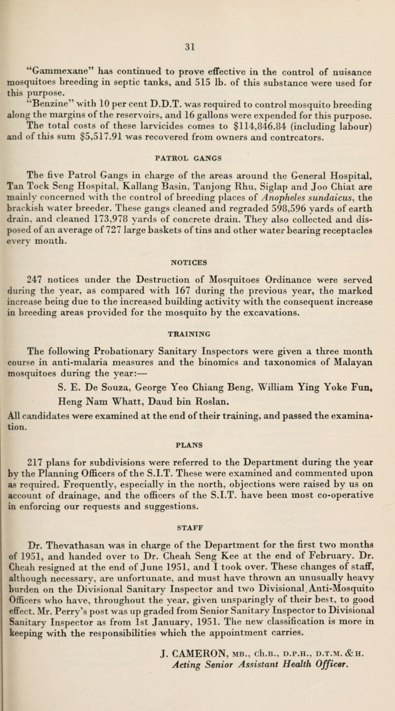 “Gammexane” has continued to prove effective in the control of nuisance mosquitoes breeding in septic tanks, and 515 lb. of this substance were used for this purpose. ‘‘Benzine” with 10 per cent D.D.T. was required to control mosquito breeding along the margins of the reservoirs, and 16 gallons were expended for this purpose. The total costs of these larvicides comes to $114,846.84 (including labour) and of this sum $5,517.91 was recovered from owners and contrcators. PATROL GANGS The five Patrol Gangs in charge of the areas around the General Hospital, Tan Tock Seng Hospital, Kallang Basin, Tanjong Rhu, Siglap and Joo Chiat are mainly concerned with the control of breeding places of Anopheles sundaicus, the brackish water breeder. These gangs cleaned and regraded 598,596 yards of earth drain, and cleaned 173,978 yards of concrete drain. They also collected and dis¬ posed of an average of 727 large baskets of tins and other water bearing receptacles every month. NOTICES 247 notices under the Destruction of Mosquitoes Ordinance were served during the year, as compared with 167 during the previous year, the marked increase being due to the increased building activity with the consequent increase in breeding areas provided for the mosquito by the excavations. TRAINING The following Probationary Sanitary Inspectors were given a three month course in anti-malaria measures and the binomics and taxonomies of Malayan mosquitoes during the year:— S. E. De Souza, George Yeo Chiang Beng, William Ying Yoke Fun, Heng Nam Whatt, Daud bin Roslan. All candidates were examined at the end of their training, and passed the examina¬ tion. PLANS 217 plans for subdivisions were referred to the Department during the year by the Planning Officers of the S.I.T. These were examined and commented upon as required. Frequently, especially in the north, objections were raised by us on account of drainage, and the officers of the S.I.T. have been most co-operative in enforcing our requests and suggestions. STAFF Dr. Thevathasan was in charge of the Department for the first two months of 1951, and handed over to Dr. Cheah Seng Kee at the end of February. Dr. Cheah resigned at the end of June 1951, and I took over. These changes of staff, although necessary, are unfortunate, and must have thrown an unusually heavy burden on the Divisional Sanitary Inspector and two Divisional Anti-Mosquito Officers who have, throughout the year, given unsparingly of their best, to good effect. Mr. Perry’s post was up graded from Senior Sanitary Inspector to Divisional Sanitary Inspector as from 1st January, 1951. The new classification is more in keeping with the responsibilities which the appointment carries. J. CAMERON, mb., ch.B., d.p.h., d.t.m. &ii. Acting Senior Assistant Health Officer.