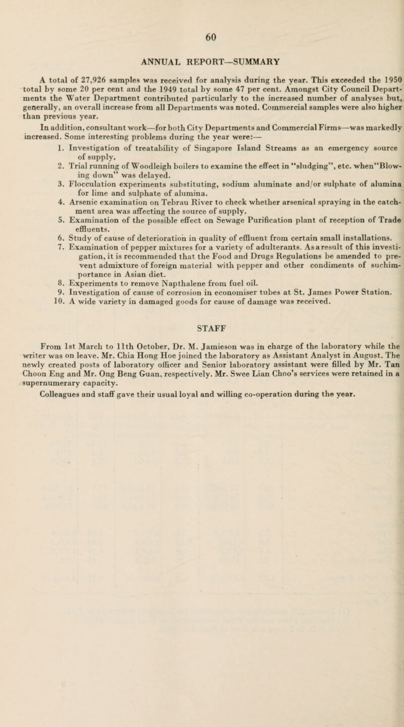 ANNUAL REPORT—SUMMARY A total of 27,926 samples was received for analysis during the year. This exceeded the 1950 total by some 20 per cent and the 1949 total by some 47 per cent. Amongst City Council Depart¬ ments the Water Department contribiited particularly to the increased number of analyses but, generally, an overall increase from all Departments was noted. Commercial samples were also higher than previous year. In addition, consultant work—for both City Departments and Commercial Firms—was markedly increased. Some interesting problems during the year were:— 1. Investigation of treatability of Singapore Island Streams as an emergency source of supply. 2. Trial running of Woodleigh boilers to examine the effect in “sludging”, etc. when“Blow- ing down” was delayed. 3. Flocculation experiments substituting, sodium aluminate and/or sulphate of alumina for lime and sulphate of alumina. 4. Arsenic examination on Tebrau River to check whether arsenical spraying in the catch¬ ment area was affecting the source of supply. 5. Examination of the possible effect on Sewage Purification plant of reception of Trade effluents. 6. Study of cause of deterioration in quality of effluent from certain small installations. 7. Examination of pepper mixtures for a variety of adulterants. As a result of this investi¬ gation, it is recommended that the Food and Drugs Regulations be amended to pre¬ vent admixture of foreign material with pepper and other condiments of suchira- portance in Asian diet. 8. Experiments to remove Napthalene from fuel oil. 9. Investigation of cause of corrosion in economiser tubes at St. James Power Station. 10. A wide variety in damaged goods for cause of damage was received. STAFF From 1st March to 11th October, Dr. M. Jamieson was in charge of the laboratory while the writer was on leave. Mr. Chia Hong Hoe joined the laboratory as Assistant Analyst in August. The newly created posts of laboratory officer and Senior laboratory assistant were filled by Mr. Tan Choon Eng and Mr. Ong Beng Guan, respectively. Mr. Swee Lian Choo’s services were retained in a supernumerary capacity. Colleagues and staff gave their usual loyal and willing co-operation during the year.