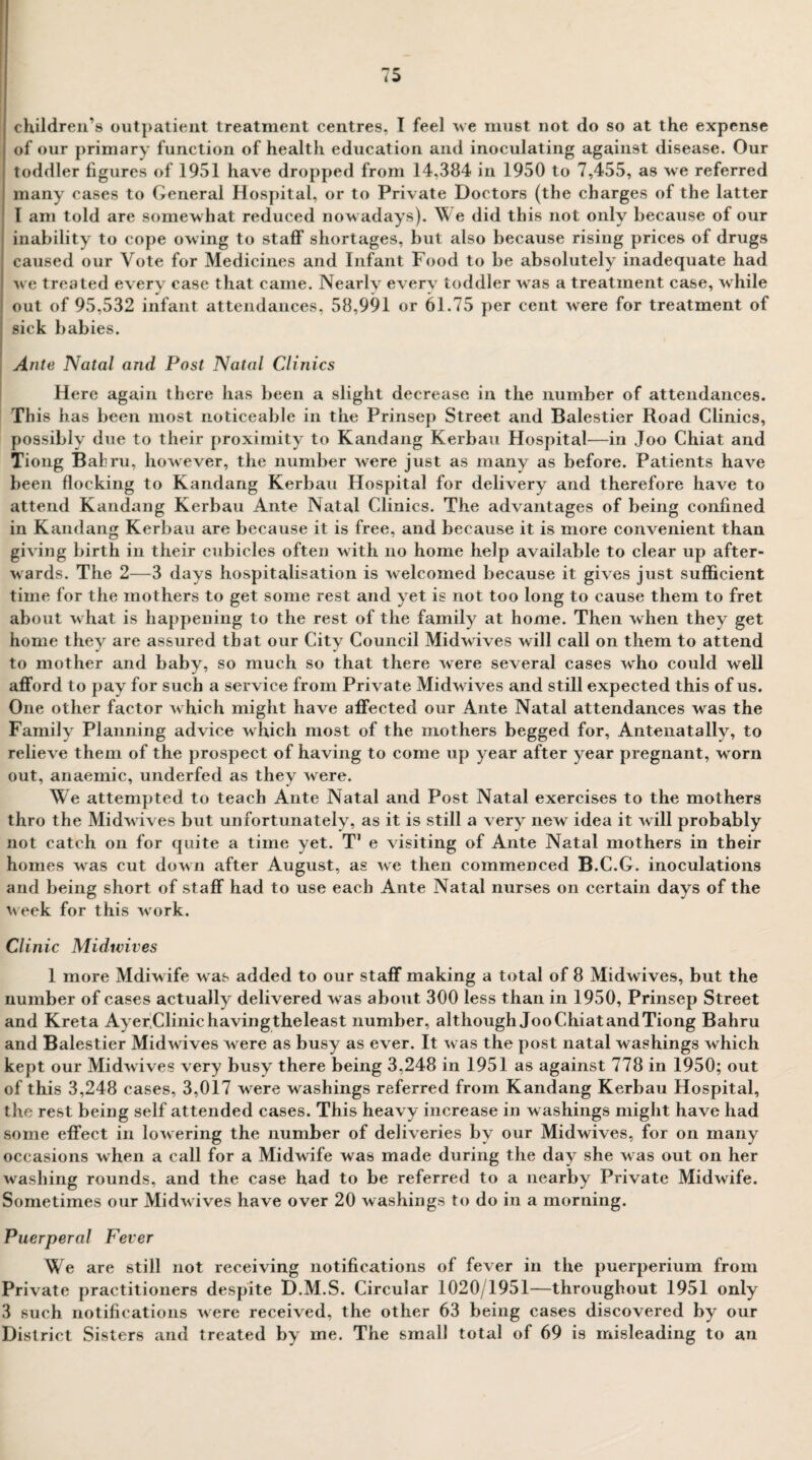 children’s outpatient treatment centres, I feel we must not do so at the expense of our primary function of health ediication and inoculating against disease. Our toddler figures of 1951 have dropped from 14,384 in 1950 to 7,455, as we referred many cases to General Hospital, or to Private Doctors (the charges of the latter T am told are somewhat reduced nowadays). We did this not only because of our inability to cope owing to staff shortages, but also because rising prices of drugs caused our Vote for Medicines and Infant Food to be absolutely inadequate had we treated every case that came. Nearly every toddler was a treatment case, while out of 95,532 infant attendances, 58,991 or 61.75 per cent were for treatment of sick babies. Ante Natal and Post Natal Clinics Here again there has been a slight decrease in the number of attendances. This has been most noticeable in the Prinsep Street and Balestier Road Clinics, possibly due to their proximity to Kandang Kerbau Hospital—in Joo Chiat and Tiong Bahru, however, the number were just as many as before. Patients have been flocking to Kandang Kerbau Hospital for delivery and therefore have to attend Kandang Kerbau Ante Natal Clinics. The advantages of being confined in Kandang Kerbau are because it is free, and because it is more convenient than giving birth in their cubicles often with no home help available to clear up after¬ wards. The 2—3 days hospitalisation is welcomed because it gives just sufficient time for the mothers to get some rest and yet is not too long to cause them to fret about what is happening to the rest of the family at home. Then when they get home they are assured that our City Council Midwives will call on them to attend to mother and baby, so much so that there were several cases who could well afford to pay for such a service from Private Midwives and still expected this of us. One other factor which might have affected our Ante Natal attendances was the Family Planning advice which most of the mothers begged for, Antenatally, to relieve them of the prospect of having to come up year after year pregnant, worn out, anaemic, underfed as they were. We attempted to teach Ante Natal and Post Natal exercises to the mothers thro the Midwives but unfortunately, as it is still a very new idea it will probably not catch on for quite a time yet. T7 e visiting of Ante Natal mothers in their homes was cut down after August, as we then commenced B.C.G. inoculations and being short of staff had to use each Ante Natal nurses on certain days of the week for this work. Clinic Midwives 1 more Mdiwife was added to our staff making a total of 8 Midwives, but the number of cases actually delivered was about 300 less than in 1950, Prinsep Street and Kreta Ayer.Clinichavingtheleast number, although JooChiatandTiong Bahru and Balestier Midwives were as busy as ever. It was the post natal washings which kept our Midwives very busy there being 3,248 in 1951 as against 778 in 1950; out of this 3,248 cases, 3,017 were washings referred from Kandang Kerbau Hospital, the rest being self attended cases. This heavy increase in washings might have had some effect in lowering the number of deliveries by our Midwives, for on many occasions when a call for a Midwife was made during the day she was out on her washing rounds, and the case had to be referred to a nearby Private Midwife. Sometimes our Midwives have over 20 washings to do in a morning. Puerperal Fever We are still not receiving notifications of fever in the puerperium from Private practitioners despite D.M.S. Circular 1020/1951—throughout 1951 only 3 such notifications were received, the other 63 being cases discovered by our District Sisters and treated by me. The small total of 69 is misleading to an