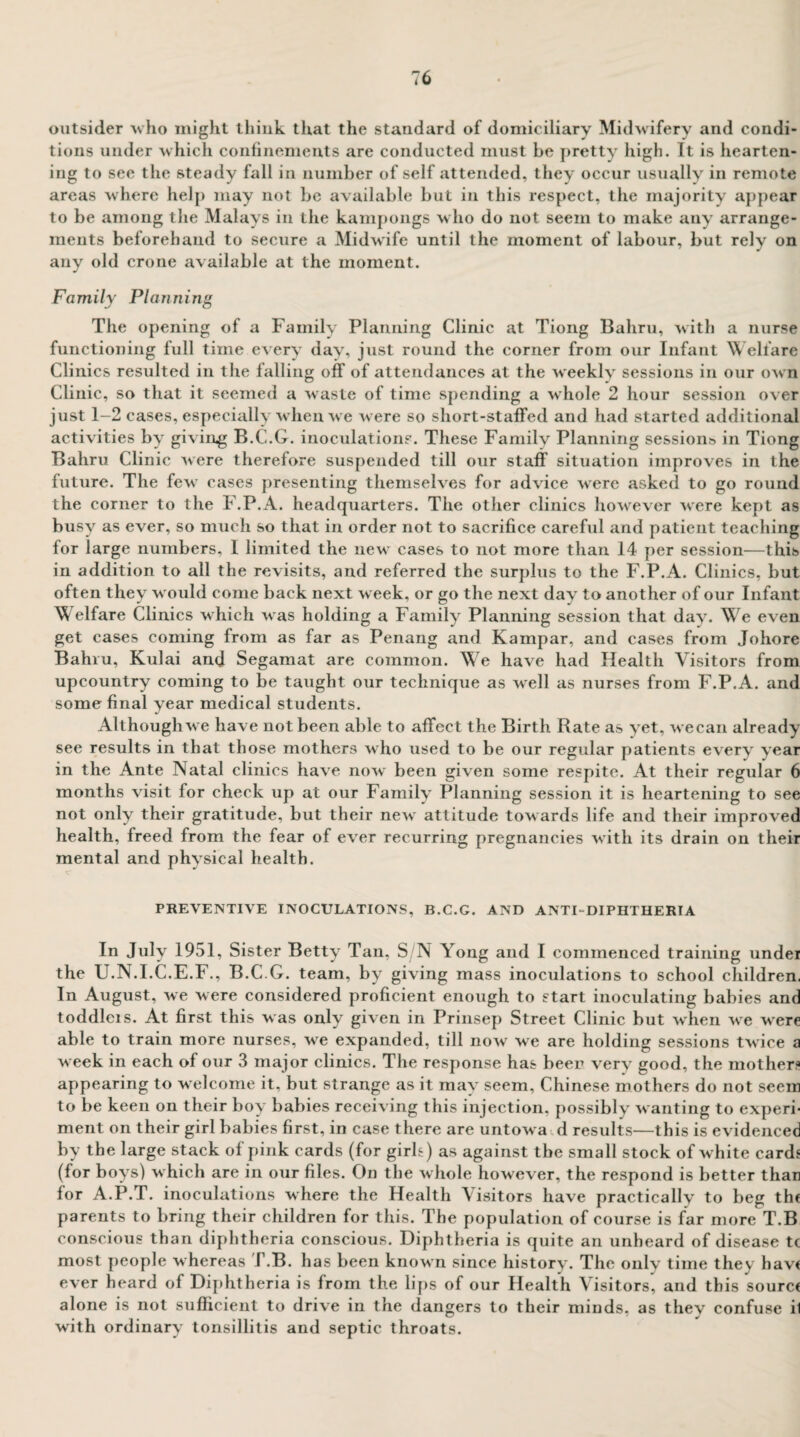 outsider who might think that the standard of domiciliary Midwifery and condi¬ tions under which confinements are conducted must be pretty high. It is hearten¬ ing to see the steady fall in number of self attended, they occur usually in remote areas where help may not be available but in this respect, the majority appear to be among the Malays in the kampongs who do not seem to make any arrange¬ ments beforehand to secure a Midwife until the moment of labour, but rely on any old crone available at the moment. Family Planning The opening of a Family Planning Clinic at Tiong Bahru, with a nurse functioning full time every day, just round the corner from our Infant Welfare Clinics resulted in the falling off of attendances at the weekly sessions in our own Clinic, so that it seemed a waste of time spending a whole 2 hour session over just 1-2 cases, especially when we were so short-staffed and had started additional activities by giving B.C.G. inoculations. These Familv Planning sessions in Tiong Bahru Clinic were therefore suspended till our staff situation improves in the future. The few cases presenting themselves for advice were asked to go round the corner to the F.P.A. headquarters. The other clinics howrever were kept as busy as ever, so much so that in order not to sacrifice careful and patient teaching for large numbers, 1 limited the new cases to not more than 14 per session—this in addition to all the revisits, and referred the surplus to the F.P.A. Clinics, but often they would come back next week, or go the next day to another of our Infant Welfare Clinics which was holding a Family Planning session that day. We even get cases coming from as far as Penang and Kampar, and cases from Johore Bahru, Kulai and Segamat are common. We have had Health Visitors from upcountry coming to be taught our technique as well as nurses from F.P.A. and some final year medical students. Although we have not been able to affect the Birth Rate as yet, wecan already see results in that those mothers who used to be our regular patients every year in the Ante Natal clinics have now been given some respite. At their regular 6 months visit for check up at our Family Planning session it is heartening to see not only their gratitude, but their new attitude towards life and their improved health, freed from the fear of ever recurring pregnancies with its drain on their mental and physical health. PREVENTIVE INOCULATIONS, B.C.G. AND ANTI-DIPHTHERIA In July 1951, Sister Betty Tan, S/N Yong and I commenced training under the U.N.I.C.E.F., B.C.G. team, by giving mass inoculations to school children. In August, we were considered proficient enough to start inoculating babies and toddleis. At first this was only given in Prinsep Street Clinic but when we were able to train more nurses, we expanded, till now we are holding sessions twice a week in each of our 3 major clinics. The response has beer very good, the mother? appearing to welcome it, but strange as it may seem, Chinese mothers do not seem to be keen on their boy babies receiving this injection, possibly wanting to experi¬ ment on their girl babies first, in case there are untowa d results—this is evidenced by the large stack of pink cards (for girh) as against the small stock of white cards (for boys) which are in our files. On the whole however, the respond is better than for A.P.T. inoculations where the Health \isitors have practically to beg the parents to bring their children for this. The population of course is far more T.B conscious than diphtheria conscious. Diphtheria is quite an unheard of disease tc most people whereas I .B. has been known since history. The only time thes have ever heard of Diphtheria is from the lips of our Health Visitors, and this source alone is not sufficient to drive in the dangers to their minds, as they confuse il with ordinary tonsillitis and septic throats.