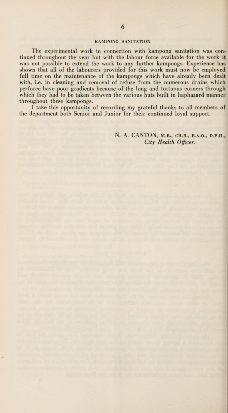 K AM PONG SANITATION The experimental work in connection with kampong sanitation was con¬ tinued throughout the year but with the labour force available for the work it was not possible to extend the work to any further kampongs. Experience has shown that all of the labourers provided for this work must now be employed full time on the maintenance of the kampongs which have already been dealt with, i.e. in cleaning and removal of refuse from the numerous drains which perforce have poor gradients because of the long and tortuous corners through which they had to be taken between the various huts built in haphazard manner throughout these kampongs. I take this opportunity of recording my grateful thanks to all members of the department both Senior and Junior for their continued loyal support. N. A. CANTON, m.b., ch.b., b.a.o., d.p.h.. City Health Officer.