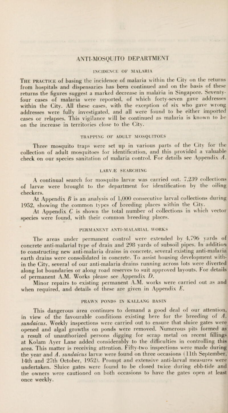 ANTI-MOSyUITO DEPARTMENT incidence of malaria The practice of basing the incidence of malaria within the City on the returns from hospitals and dispensaries has been continued and on the basis of these returns the figures suggest a marked decrease in malaria in Singapore. Seventy- four cases of malaria were reported, of which forty-seven gave addresses within the City. All these cases, with the exception of six who gave wrong addresses were fully investigated, and all were found to be either imported cases or relapses. This vigilance will be continued as malaria is known to be on the increase in territories close to the City. TRAPPING OF ADULT MOSQUITOES Three mosquito traps were set up in various parts of the City for the collection of adult mosquitoes for identification, and this provided a valuable check on our species sanitation of malaria control. For details see Appendix A. LARV/E SEARCHING A continual search for mosquito larvae was carried out. *,239 collections of larvae were brought to the department for identification by the oiling checkers. At Appendix B is an analysis of 1,000 consecutive larval collections during 1952, showing the common types of breeding places within the City. At Appendix C is shown the total number of collections in which vector species were found, with their common breeding places. PERMANENT ANTI-MALARIAL WORKS The areas under permanent control were extended by 4,796 yards of concrete anti-malarial type of drain and 298 yards of subsoil pipes. In addition to constructing new anti-malaria drains in concrete, several existing anti-malaria earth drains were consolidated in concrete, lo assist housing development with¬ in the City, several of our anti-malaria drains running across lots were diverted along lot boundaries or along road reserves to suit approved layouts. For details of permanent A.M. Works please see Appendix D. Minor repairs to existing permanent A.M. works were carried out as and when required, and details of these are given in Appendix E. PRAWN PONDS IN KALLANG BASIN This dangerous area continues to demand a good deal of our attention, in view of the favourable conditions existing here for the breeding of A. sundaicus. Weekly inspections were carried out to ensure that sluice gates were opened and algal growths on ponds were removed. Numerous pits formed as a result of unauthorized persons digging for scrap metal on recent fillings at Kolam Ayer Lane added considerably to the difficulties in controlling this area. This matter is receiving attention. Fifty-two inspections were made during the year and A. sundaicus larvae were found on three occasions ( 11th September, 14th and 27th October, 1952). Prompt and extensive anti-larval measures were undertaken. Sluice gates were found to be closed twice during ebb-tide and the owners were cautioned on both occasions to have the gates open at least once weekly.