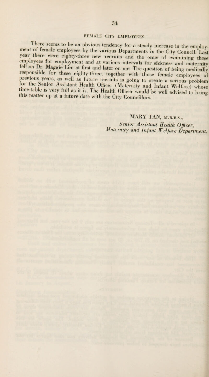 FEMALE CITY EMPLOYEES I here seems to be an obvious tendency for a steady increase in the employ¬ ment of female employees by the various Departments in the City Council. Last yeai t leie vveie eighty-thiee new lecruits and the onus of examining these employees for employment and at various intervals for sickness and maternity lell on Dr Maggie Lim at first and later on me. The question of being medically lesponsible for these eighty-three, together with those female employees of previous years, as well as future recruits is going to create a serious problem 01 the Senior Assistant Health Officer (Maternity and Infant Welfare) whose time-table is very full as it is. 1 he Health Officer would be well advised to bring this matter up at a future date with the City Councillors. MARY TAN, m.b.b.s., Senior Assistant Health Officer,