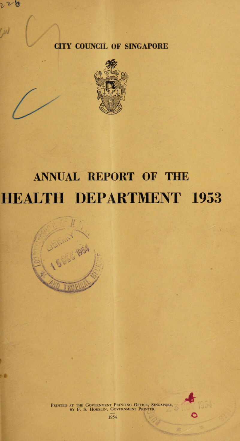 CITY COUNCIL OF SINGAPORE ANNUAL REPORT OF THE HEALTH DEPARTMENT 1953 ? * Printed at the Government Printing Office, Singapore, by F. S. Horslin, Government Printer 1954 ©