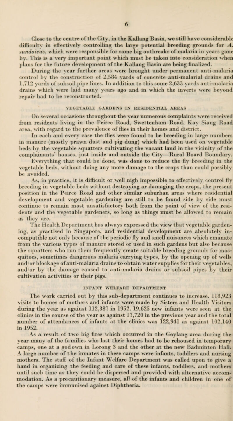Close to the centre of the City, in the Kallang Basin, we still have considerable difficulty in effectively controlling the large potential breeding grounds for A. sundaicus, which were responsible for some big outbreaks of malaria in years gone by. This is a very important point which must be taken into consideration when plans for the future development of the Kallang Basin are being finalized. During the year further areas were brought under permanent anti-malaria control by the construction of 2,584 yards of concrete anti-malarial drains and 1,712 yards of subsoil pipe lines. In addition to this some 2,633 yards anti-malaria drains which were laid many years ago and in which the inverts were beyond repair had to be reconstructed. VEGETABLE GARDENS IN RESIDENTIAL AREAS On several occasions throughout the year numerous complaints were received from residents living in the Peirce Road, Swettenham Road, Kay Siang Road area, with regard to the prevalence of flies in their homes and district. In each and every case the flies were found to be breeding in large numbers in manure (mostly prawn dust and pig dung) which had been used on vegetable beds by the vegetable squatters cultivating the vacant land in the vicinity of the complainants’ houses, just inside and outside the City—Rural Board Boundary. Evervthing that could be done, was done to reduce the fly breeding in the vegetable beds, without doing any more damage to the crops than could possibly be avoided. As, in practice, it is difficult or well nigh impossible to effectively control fly breeding in vegetable beds without destroying or damaging the crops, the present position in the Peirce Road and other similar suburban areas where residential development and vegetable gardening are still to be found side by side must continue to remain most unsatisfactory both from the point of view of the resi¬ dents and the vegetable gardeners, so long as things must be allowed to remain as they are. The Health Department has always expressed the view that vegetable garden¬ ing, as practised in Singapore, and residential development are absolutely in¬ compatible not only because of the periodic fly and smell nuisances which emanate from the various types of manure stored or used in such gardens but also because the squatters who run them frequently create suitable breeding grounds for mos¬ quitoes, sometimes dangerous malaria carrying types, by the opening up of wells and/or blockage of anti-malaria drains to obtain water supplies for their vegetables, and/or by the damage caused to anti-malaria drains or subsoil pipes by their cultivation activities or their pigs. INFANT WELFARE DEPARTMENT The work carried out by this sub-department continues to increase. 118,923 visits to homes of mothers and infants were made by Sisters and Health Visitors during the year as against 112,387 in 1952. 19,625 new infants were seen at the clinics in the course of the year as against 17,720 in the previous year and the total number of attendances of infants at the clinics was 122,941 as against 102,140 in 1952. As a result of two big fires which occurred in the Geylang area during the year many of the families who lost their homes had to be rehoused in temporary camps, one at a god own in Lorong 3 and the other at the new Badminton Hall. A large number of the inmates in these camps were infants, toddlers and nursing mothers. The staff of the Infant Welfare Department wras called upon to give a hand in organizing the feeding and care of these infants, toddlers, and mothers until such time as they could be dispersed and provided with alternative accom¬ modation. As a precautionary measure, all of the infants and children in one of the camps were immunised against Diphtheria.