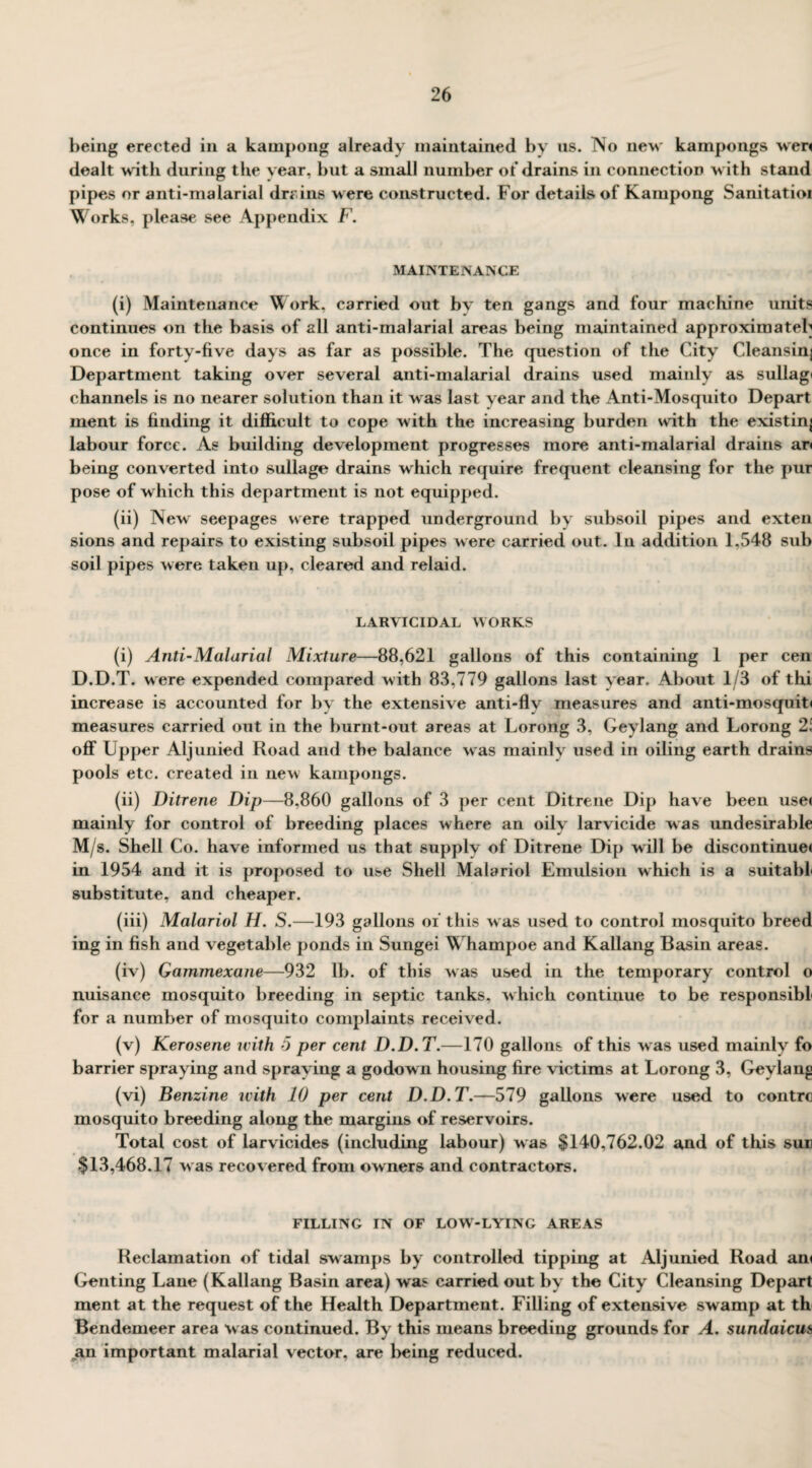 being erected in a kampong already maintained by us. No new kampongs wen dealt with during the year, but a small number of drains in connection with stand pipes or anti-malarial drains were constructed. For details of Kampong Sanitatior Works, please see Appendix F. MAINTENANCE (i) Maintenance Work, carried out by ten gangs and four machine units continues on the basis of all anti-malarial areas being maintained approximately once in forty-five days as far as possible. The question of the City Cleansinj Department taking over several anti-malarial drains used mainly as sullag* channels is no nearer solution than it was last year and the Anti-Mosquito Depart ment is finding it difficult to cope with the increasing burden with the existing labour force. As building development progresses more anti-malarial drains ar< being converted into sullage drains wTiich require frequent cleansing for the pur pose of which this department is not equipped. (ii) New seepages were trapped underground by subsoil pipes and exten sions and repairs to existing subsoil pipes were carried out. In addition 1,548 sub soil pipes were taken up, cleared and relaid. LARVICIDAL WORKS (i) Anti-Malarial Mixture—88,621 gallons of this containing 1 per cen D.D.T. were expended compared with 83,779 gallons last year. About 1/3 of thi increase is accounted for by the extensive anti-flv measures and anti-mosquit< measures carried out in the burnt-out areas at Lorong 3, Geylang and Lorong 2i off Upper Aljunied Road and the balance wras mainly used in oiling earth drains pools etc. created in new kampongs. (ii) Ditrene Dip—8,860 gallons of 3 per cent Ditrene Dip have been use< mainly for control of breeding places where an oily larvicide was undesirable M/s. Shell Co. have informed us that supply of Ditrene Dip will be discontinue! in 1954 and it is proposed to use Shell Malariol Emulsion which is a suitable substitute, and cheaper. (iii) Malariol H. S.—193 gallons of this was used to control mosquito breed ing in fish and vegetable ponds in Sungei Whampoe and Kallang Basin areas. (iv) Gammexane—932 lb. of this was used in the temporary control o nuisance mosquito breeding in septic tanks, which continue to be responsible for a number of mosquito complaints received. (v) Kerosene with 5 per cent D.D.T.—170 gallons of this was used mainly fo barrier spraying and spraying a godown housing fire victims at Lorong 3, Geylang (vi) Benzine with 10 per cent D.D.T.—579 gallons were used to contrc mosquito breeding along the margins of reservoirs. Total cost of larvicides (including labour) was $140,762.02 and of this sun $13,468.17 was recovered from owners and contractors. FILLING IN OF LOW-LYING AREAS Reclamation of tidal swamps by controlled tipping at Aljunied Road am Genting Lane (Kallang Basin area) was carried out by the City Cleansing Depart ment at the request of the Health Department. Filling of extensive swamp at th Bendemeer area was continued. By this means breeding grounds for A. sundaicus an important malarial vector, are being reduced.