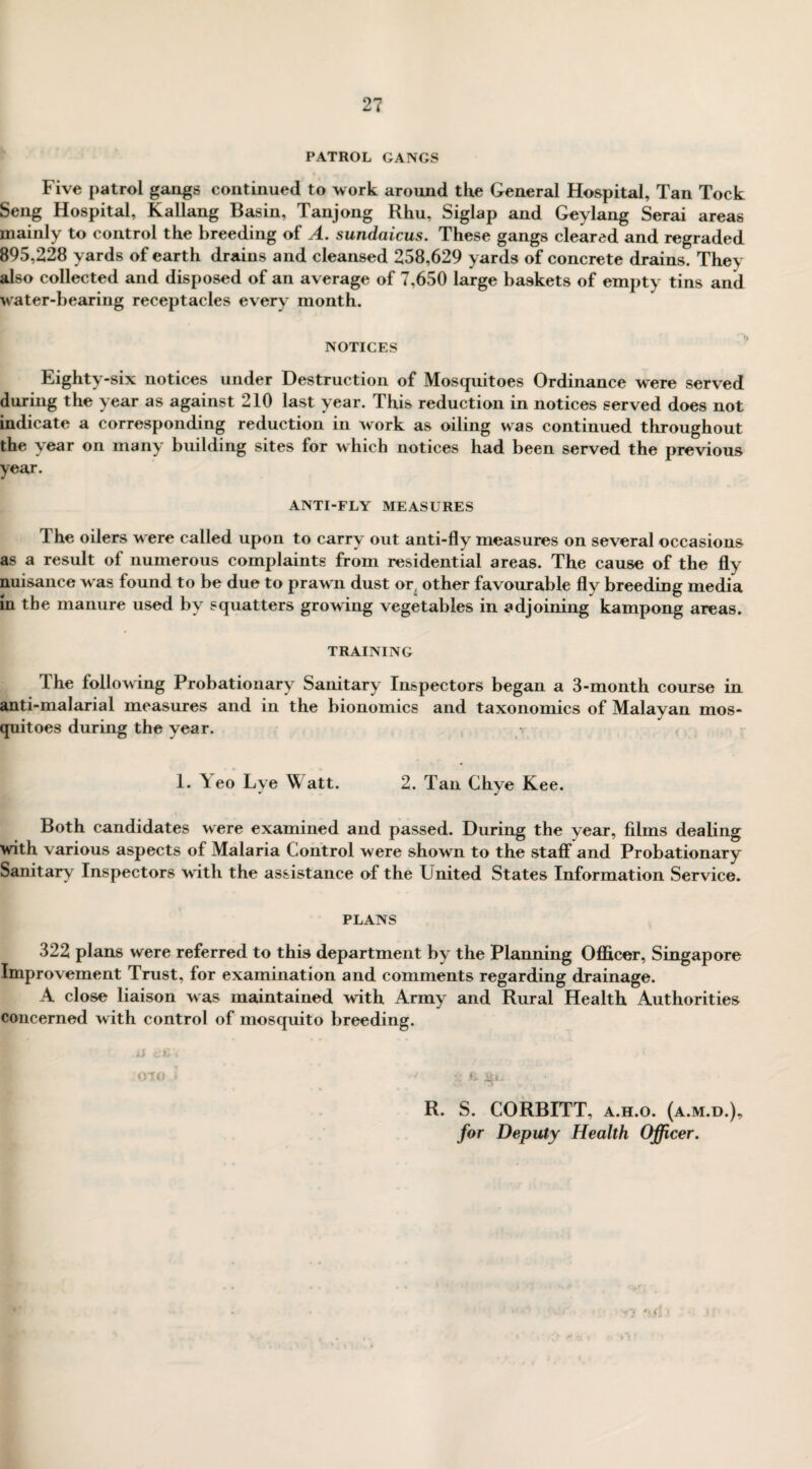 PATROL GANGS Five patrol gangs continued to work around the General Hospital, Tan Tock Seng Hospital, Kallang Basin, Tanjong Rhu, Siglap and Geylang Serai areas mainly to control the breeding of A. sundaicus. These gangs cleared and regraded 895,228 yards of earth drains and cleansed 258,629 yards of concrete drains. They also collected and disposed of an average of 7,650 large baskets of empty tins and water-bearing receptacles every month. NOTICES Eighty-six notices under Destruction of Mosquitoes Ordinance were served during the year as against 210 last year. This reduction in notices served does not indicate a corresponding reduction in work as oiling was continued throughout the year on many building sites for which notices had been served the previous year. ANTI-FLY MEASURES 1 he oilers w ere called upon to carry out anti-fly measures on several occasions as a result of numerous complaints from residential areas. The cause of the fly nuisance w as found to be due to praw n dust or. other favourable fly breeding media in the manure used by squatters growing vegetables in adjoining kampong areas. TRAINING The following Probationary Sanitary Inspectors began a 3-month course in anti-malarial measures and in the bionomics and taxonomies of Malayan mos¬ quitoes during the year. 1. Y eo Lye ^ att. 2. Tan Chye Kee. Both candidates were examined and passed. During the year, films dealing with various aspects of Malaria Control were shown to the staff and Probationary Sanitary Inspectors w ith the assistance of the United States Information Service. PLANS 322 plans were referred to this department by the Planning Officer, Singapore Improvement Trust, for examination and comments regarding drainage. A close liaison was maintained with Army and Rural Health Authorities concerned with control of mosquito breeding. ii 010 l * fi $•»*.' * . R. S. CORBITT, a.h.o. (a.m.d.), for Deputy Health Officer.