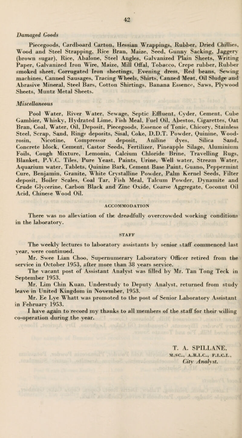 Damaged Goods Piecegoods, Cardboard Carton, Hessian Wrappings, Rubber, Dried Chillies, Wood and Steel Strapping, Rice Bran, Maize, Seed, Gunny Sacking, Jaggery (brown sugar). Rice, Abalone, Steel Angles, Galvanized Plain Sheets, Writing Paper, Galvanized Iron Wire, Maize, Mill Offal, Tobacco, Crepe rubber, Rubber smoked sheet, Corrugated Iron sheetings. Evening dress, Red beans, Sewing machines, Canned Sausages, Tracing Wheels, Shirts, Canned Meat, Oil Sludge and Abrasive Mineral, Steel Bars, Cotton Shirtings, Banana Essence, Saws, Plywood Sheets, Muntz Metal Sheets. Miscellaneous Pool Water, River Water, Sewage, Septic Effluent, Cyder, Cement, Cube Gambier, Whisky, Hydrated Lime, Fish Meal, Fuel Oil, Abestos, Cigarettes, Oat Bran, Coal, Water, Oil, Deposit, Piecegoods, Essence of Tonic, Chicory, Stainless Steel, Scrap, Sand, Rings deposits. Sisal, Coke, D.D.T. Powder, Quinine, Wrood- rosin. Nicotine, Compressor deposit. Aniline dyes. Silica Sand, Concrete block, Cement, Castor Seeds, Fertilizer, Pineapple Silage, Aluminium Foils, Cough Mixture, Lemonin, Calcium Chloride Brine, Travelling Rugs, Blanket, P.V.C. Tiles, Pure Yeast, Paints, Urine, Well water, Stream Water, Aquarium water. Tablets, Quinine Bark, Cement Base Paint, Guano, Peppermint Cure, Benjamin, Granite, W hite Crystalline Powder, Palm Kernel Seeds, Filter deposit, Boiler Scales, Coal Tar, Fish Meal, Talcum Powder, Dynamite and Crude Glycerine, Carbon Black and Zinc Oxide, Coarse Aggregate, Coconut Oil Acid, Chinese Wood Oil. ACCOMMODATION There was no alleviation of the dreadfully overcrowded working conditions in the laboratory. STAFF The weekly lectures to laboratory assistants by senior staff commenced last year, were continued. Mr. Swee Lian Choo, Supernumerary Laboratory Officer retired from the service in October 1953, after more than 38 years service. The vacant post of Assistant Analyst was filled by Mr. Tan Tong Teck in September 1953. Mr. Lim Chin Kuan, Understudy to Deputy Analyst, returned from study leave in United Kingdom in November, 1953. Mr. Ee Lye Whatt was promoted to the post of Senior Laboratory Assistant in February 1953. I have again to record my thanks to all members of the staff for their willing co-operation during the year. T. A. SPILLANE, M.SC., A.R.I.C., F.I.C.I., City Analyst.